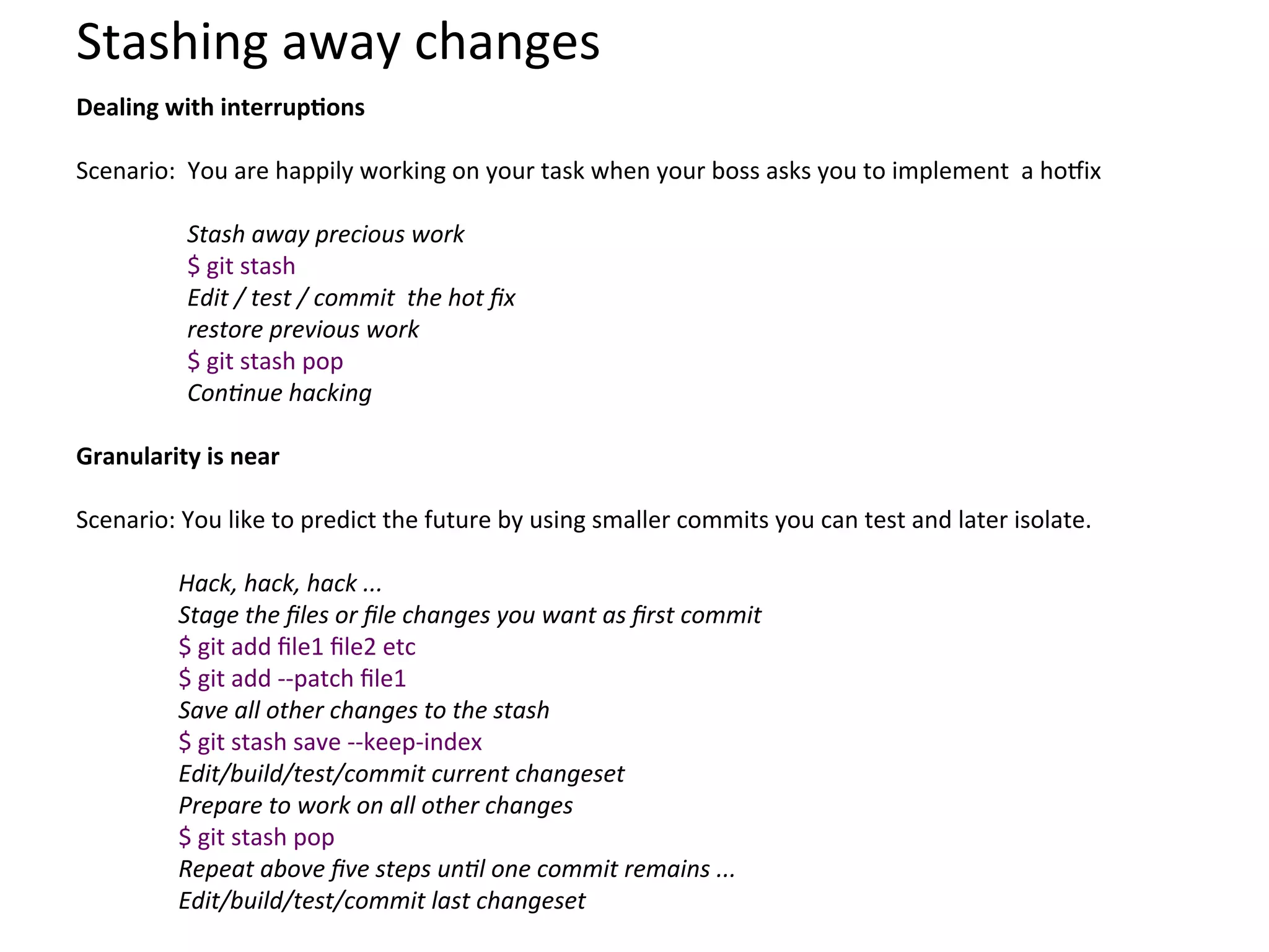Stashing	
  away	
  changes	
  
Dealing	
  with	
  interrupSons	
  
	
  
Scenario:	
  	
  You	
  are	
  happily	
  working	
  on	
  your	
  task	
  when	
  your	
  boss	
  asks	
  you	
  to	
  implement	
  	
  a	
  hozix	
  	
  
	
  
                 Stash	
  away	
  precious	
  work	
  
                 $	
  git	
  stash	
  
                 Edit	
  /	
  test	
  /	
  commit	
  	
  the	
  hot	
  ﬁx	
  
                 restore	
  previous	
  work	
  
                 $	
  git	
  stash	
  pop	
  
                 Con;nue	
  hacking	
  
	
  
Granularity	
  is	
  near	
  
	
  
Scenario:	
  You	
  like	
  to	
  predict	
  the	
  future	
  by	
  using	
  smaller	
  commits	
  you	
  can	
  test	
  and	
  later	
  isolate.	
  	
  
	
  
            Hack,	
  hack,	
  hack	
  ...	
  
            Stage	
  the	
  ﬁles	
  or	
  ﬁle	
  changes	
  you	
  want	
  as	
  ﬁrst	
  commit	
  
            $	
  git	
  add	
  ﬁle1	
  ﬁle2	
  etc	
  	
  	
  	
  	
  	
  	
  	
  	
  	
  	
  	
  	
  	
  	
  	
  
            $	
  git	
  add	
  -­‐-­‐patch	
  ﬁle1	
  
            Save	
  all	
  other	
  changes	
  to	
  the	
  stash	
  
            $	
  git	
  stash	
  save	
  -­‐-­‐keep-­‐index	
  	
  	
  	
  	
  
            Edit/build/test/commit	
  current	
  changeset	
  
            Prepare	
  to	
  work	
  on	
  all	
  other	
  changes	
  
            $	
  git	
  stash	
  pop	
  	
  	
  	
  	
  	
  	
  	
  	
  	
  	
  	
  	
  	
  	
  	
  	
  	
  	
  	
  	
  	
  	
  	
  	
  	
  	
  	
  	
  	
  
            Repeat	
  above	
  ﬁve	
  steps	
  un;l	
  one	
  commit	
  remains	
  ...	
  
            Edit/build/test/commit	
  last	
  changeset	
  
 