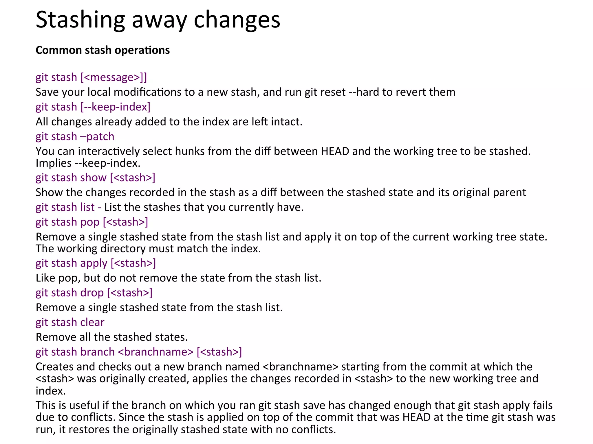 Stashing	
  away	
  changes	
  
Common	
  stash	
  operaSons	
  
	
  
git	
  stash	
  [<message>]]	
  
Save	
  your	
  local	
  modiﬁca9ons	
  to	
  a	
  new	
  stash,	
  and	
  run	
  git	
  reset	
  -­‐-­‐hard	
  to	
  revert	
  them	
  
git	
  stash	
  [-­‐-­‐keep-­‐index]	
  
All	
  changes	
  already	
  added	
  to	
  the	
  index	
  are	
  leS	
  intact.	
  
git	
  stash	
  –patch	
  
You	
  can	
  interac9vely	
  select	
  hunks	
  from	
  the	
  diﬀ	
  between	
  HEAD	
  and	
  the	
  working	
  tree	
  to	
  be	
  stashed.	
  
Implies	
  -­‐-­‐keep-­‐index.	
  	
  
git	
  stash	
  show	
  [<stash>]	
  
Show	
  the	
  changes	
  recorded	
  in	
  the	
  stash	
  as	
  a	
  diﬀ	
  between	
  the	
  stashed	
  state	
  and	
  its	
  original	
  parent	
  
git	
  stash	
  list	
  -­‐	
  List	
  the	
  stashes	
  that	
  you	
  currently	
  have.	
  
git	
  stash	
  pop	
  [<stash>]	
  
Remove	
  a	
  single	
  stashed	
  state	
  from	
  the	
  stash	
  list	
  and	
  apply	
  it	
  on	
  top	
  of	
  the	
  current	
  working	
  tree	
  state.	
  
The	
  working	
  directory	
  must	
  match	
  the	
  index.	
  
git	
  stash	
  apply	
  [<stash>]	
  
Like	
  pop,	
  but	
  do	
  not	
  remove	
  the	
  state	
  from	
  the	
  stash	
  list.	
  
git	
  stash	
  drop	
  [<stash>]	
  
Remove	
  a	
  single	
  stashed	
  state	
  from	
  the	
  stash	
  list.	
  
git	
  stash	
  clear	
  
Remove	
  all	
  the	
  stashed	
  states.	
  
git	
  stash	
  branch	
  <branchname>	
  [<stash>]	
  
Creates	
  and	
  checks	
  out	
  a	
  new	
  branch	
  named	
  <branchname>	
  star9ng	
  from	
  the	
  commit	
  at	
  which	
  the	
  
<stash>	
  was	
  originally	
  created,	
  applies	
  the	
  changes	
  recorded	
  in	
  <stash>	
  to	
  the	
  new	
  working	
  tree	
  and	
  
index.	
  
This	
  is	
  useful	
  if	
  the	
  branch	
  on	
  which	
  you	
  ran	
  git	
  stash	
  save	
  has	
  changed	
  enough	
  that	
  git	
  stash	
  apply	
  fails	
  
due	
  to	
  conﬂicts.	
  Since	
  the	
  stash	
  is	
  applied	
  on	
  top	
  of	
  the	
  commit	
  that	
  was	
  HEAD	
  at	
  the	
  9me	
  git	
  stash	
  was	
  
run,	
  it	
  restores	
  the	
  originally	
  stashed	
  state	
  with	
  no	
  conﬂicts.	
  
 