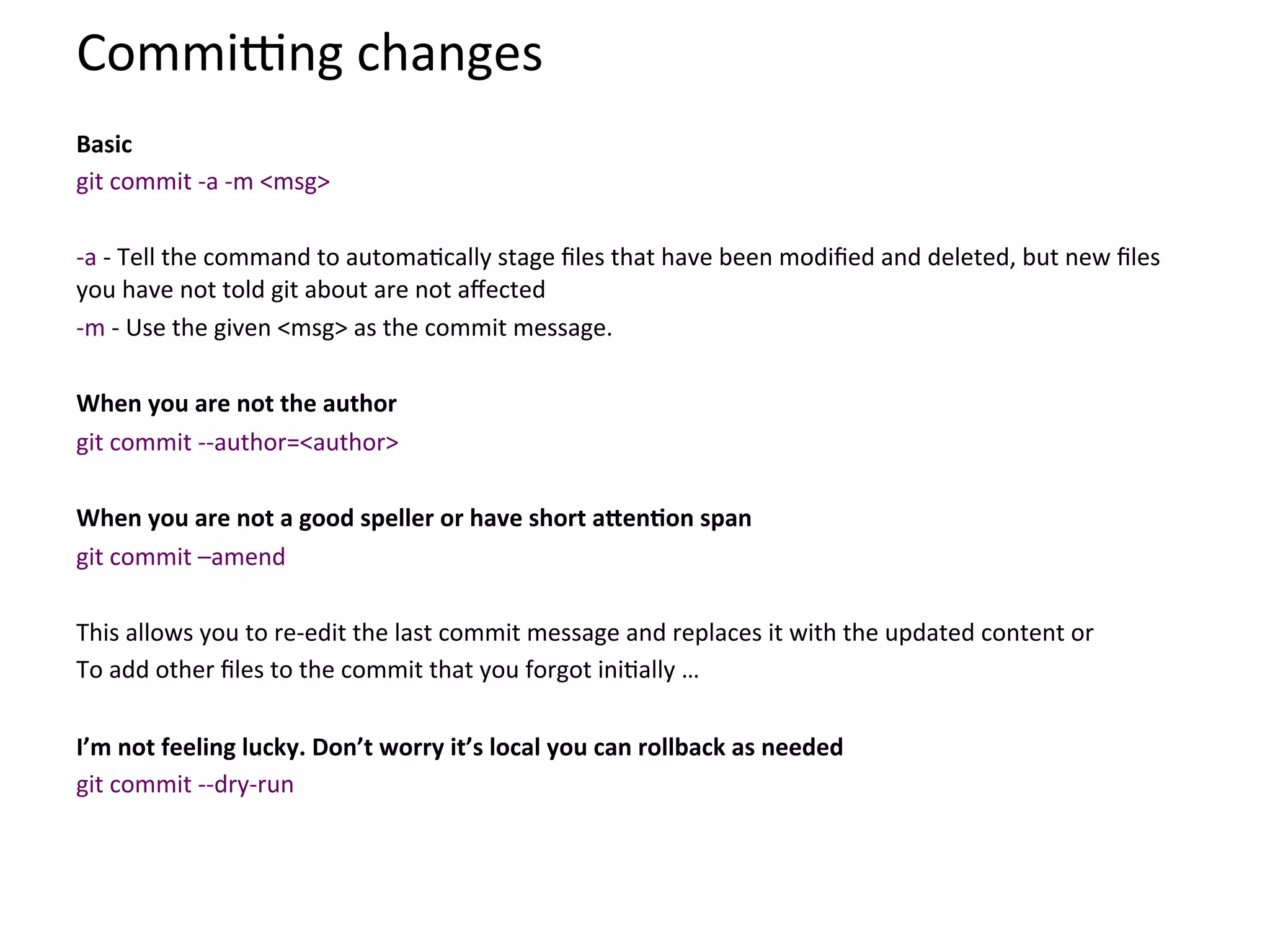 Commi{ng	
  changes	
  
	
  
Basic	
  	
  
git	
  commit	
  -­‐a	
  -­‐m	
  <msg>	
  
	
  
-­‐a	
  -­‐	
  Tell	
  the	
  command	
  to	
  automa9cally	
  stage	
  ﬁles	
  that	
  have	
  been	
  modiﬁed	
  and	
  deleted,	
  but	
  new	
  ﬁles	
  
you	
  have	
  not	
  told	
  git	
  about	
  are	
  not	
  aﬀected	
  
-­‐m	
  -­‐	
  Use	
  the	
  given	
  <msg>	
  as	
  the	
  commit	
  message.	
  
	
  
When	
  you	
  are	
  not	
  the	
  author	
  
git	
  commit	
  -­‐-­‐author=<author>	
  
	
  
When	
  you	
  are	
  not	
  a	
  good	
  speller	
  or	
  have	
  short	
  aXenSon	
  span	
  
git	
  commit	
  –amend	
  
	
  
This	
  allows	
  you	
  to	
  re-­‐edit	
  the	
  last	
  commit	
  message	
  and	
  replaces	
  it	
  with	
  the	
  updated	
  content	
  or	
  
To	
  add	
  other	
  ﬁles	
  to	
  the	
  commit	
  that	
  you	
  forgot	
  ini9ally	
  …	
  
	
  
I’m	
  not	
  feeling	
  lucky.	
  Don’t	
  worry	
  it’s	
  local	
  you	
  can	
  rollback	
  as	
  needed	
  
git	
  commit	
  -­‐-­‐dry-­‐run	
  
 