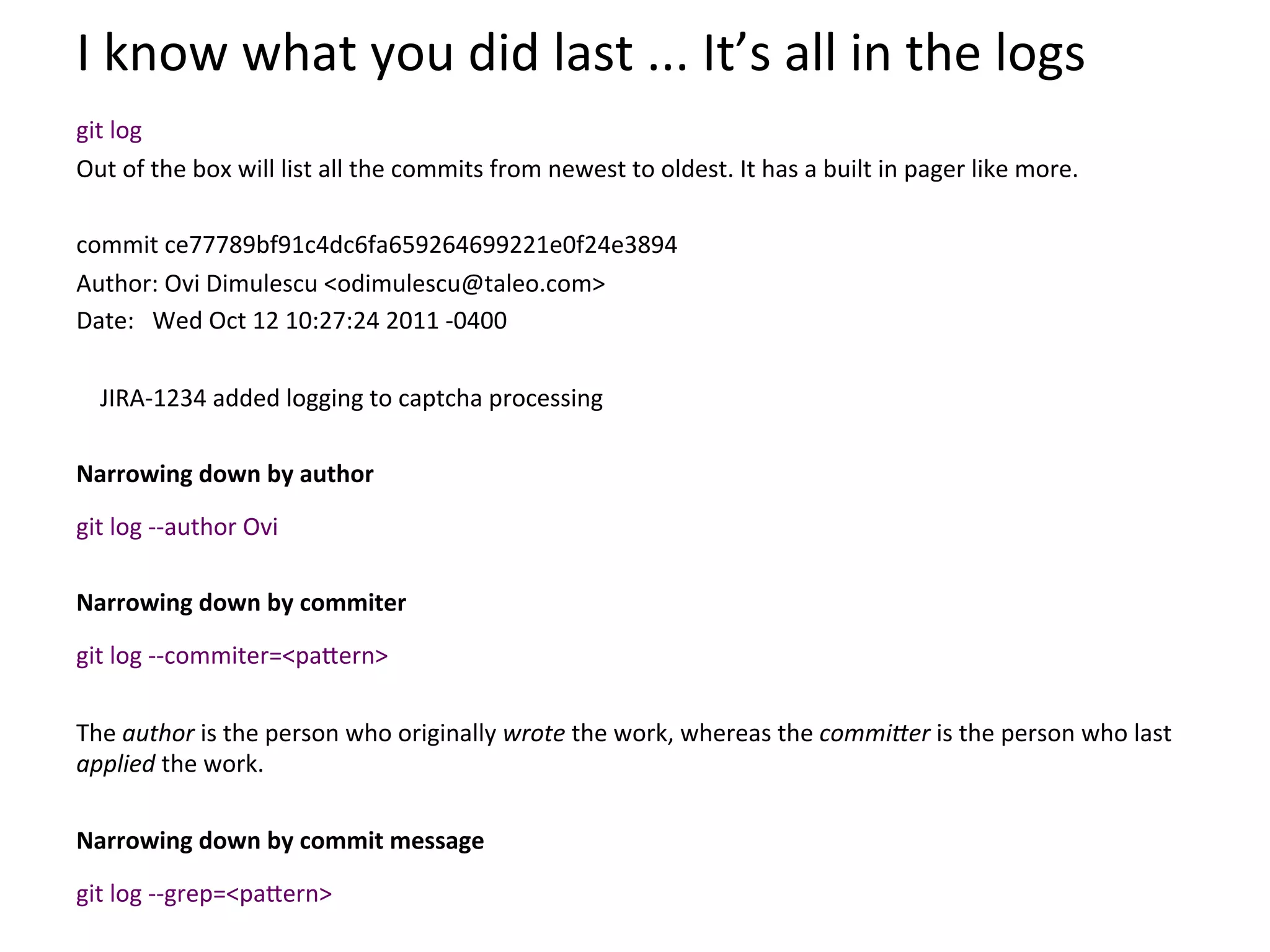 I	
  know	
  what	
  you	
  did	
  last	
  ...	
  It’s	
  all	
  in	
  the	
  logs	
  
	
  

git	
  log	
  	
  
Out	
  of	
  the	
  box	
  will	
  list	
  all	
  the	
  commits	
  from	
  newest	
  to	
  oldest.	
  It	
  has	
  a	
  built	
  in	
  pager	
  like	
  more.	
  
	
  
commit	
  ce77789bf91c4dc6fa659264699221e0f24e3894	
  
Author:	
  Ovi	
  Dimulescu	
  <odimulescu@taleo.com>	
  
Date:	
  	
  	
  Wed	
  Oct	
  12	
  10:27:24	
  2011	
  -­‐0400	
  
	
  
	
  	
  	
  	
  JIRA-­‐1234	
  added	
  logging	
  to	
  captcha	
  processing	
  
	
  
Narrowing	
  down	
  by	
  author	
  
	
  


git	
  log	
  -­‐-­‐author	
  Ovi	
  	
  
	
  
Narrowing	
  down	
  by	
  commiter	
  
	
  


git	
  log	
  -­‐-­‐commiter=<pa`ern>	
  
	
  
The	
  author	
  is	
  the	
  person	
  who	
  originally	
  wrote	
  the	
  work,	
  whereas	
  the	
  commiDer	
  is	
  the	
  person	
  who	
  last	
  
applied	
  the	
  work.	
  
	
  
Narrowing	
  down	
  by	
  commit	
  message	
  
	
  


git	
  log	
  -­‐-­‐grep=<pa`ern>	
  
 