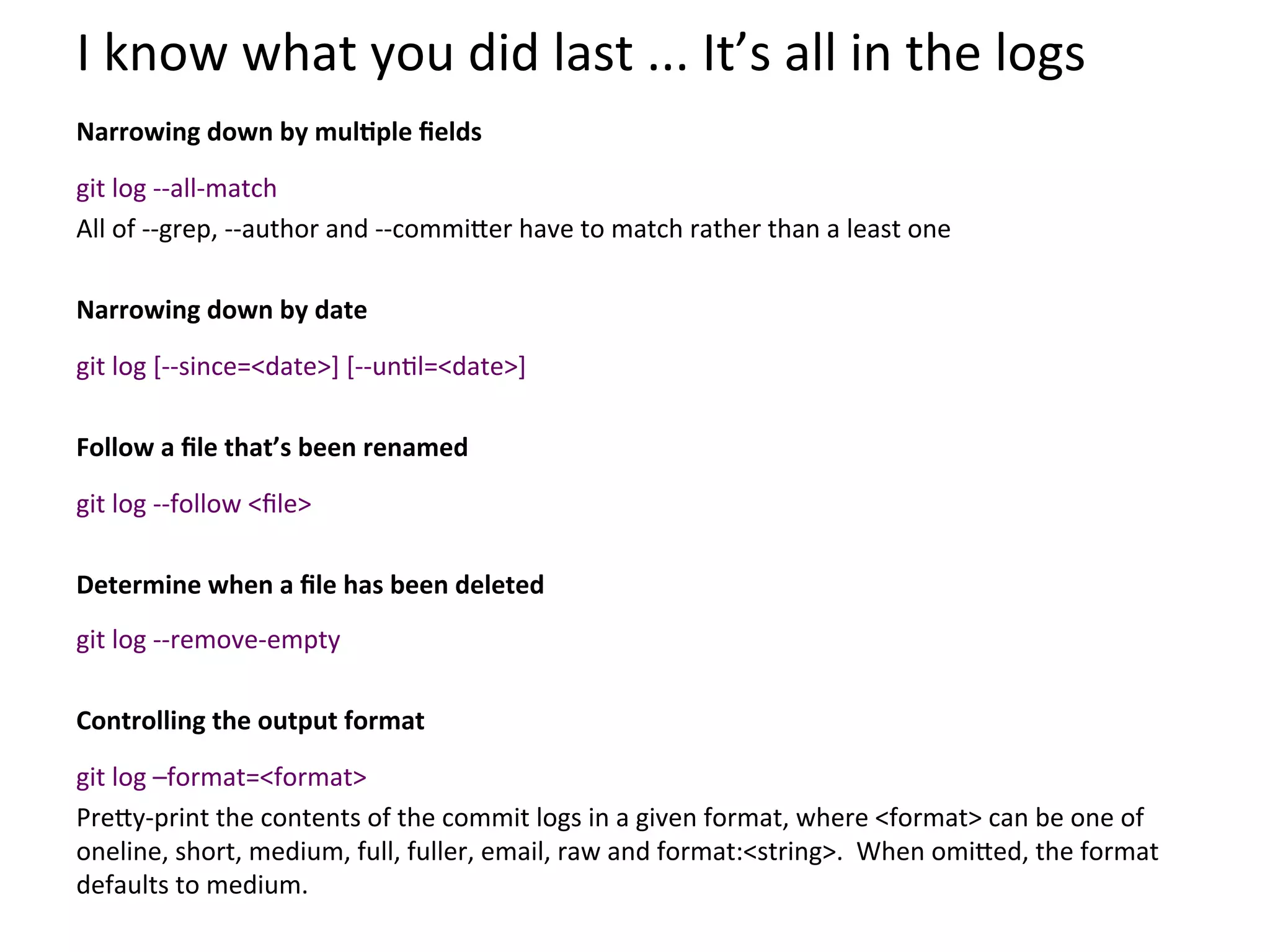 I	
  know	
  what	
  you	
  did	
  last	
  ...	
  It’s	
  all	
  in	
  the	
  logs	
  
	
  

Narrowing	
  down	
  by	
  mulSple	
  ﬁelds	
  
	
  


git	
  log	
  -­‐-­‐all-­‐match	
  
All	
  of	
  -­‐-­‐grep,	
  -­‐-­‐author	
  and	
  -­‐-­‐commi`er	
  have	
  to	
  match	
  rather	
  than	
  a	
  least	
  one	
  
	
  
Narrowing	
  down	
  by	
  date	
  
	
  


git	
  log	
  [-­‐-­‐since=<date>]	
  [-­‐-­‐un9l=<date>]	
  
	
  
Follow	
  a	
  ﬁle	
  that’s	
  been	
  renamed	
  
	
  


git	
  log	
  -­‐-­‐follow	
  <ﬁle>	
  
	
  
Determine	
  when	
  a	
  ﬁle	
  has	
  been	
  deleted	
  
	
  


git	
  log	
  -­‐-­‐remove-­‐empty	
  
	
  
Controlling	
  the	
  output	
  format	
  
	
  


git	
  log	
  –format=<format>	
  
Pre`y-­‐print	
  the	
  contents	
  of	
  the	
  commit	
  logs	
  in	
  a	
  given	
  format,	
  where	
  <format>	
  can	
  be	
  one	
  of	
  
oneline,	
  short,	
  medium,	
  full,	
  fuller,	
  email,	
  raw	
  and	
  format:<string>.	
  	
  When	
  omi`ed,	
  the	
  format	
  
defaults	
  to	
  medium.	
  
 