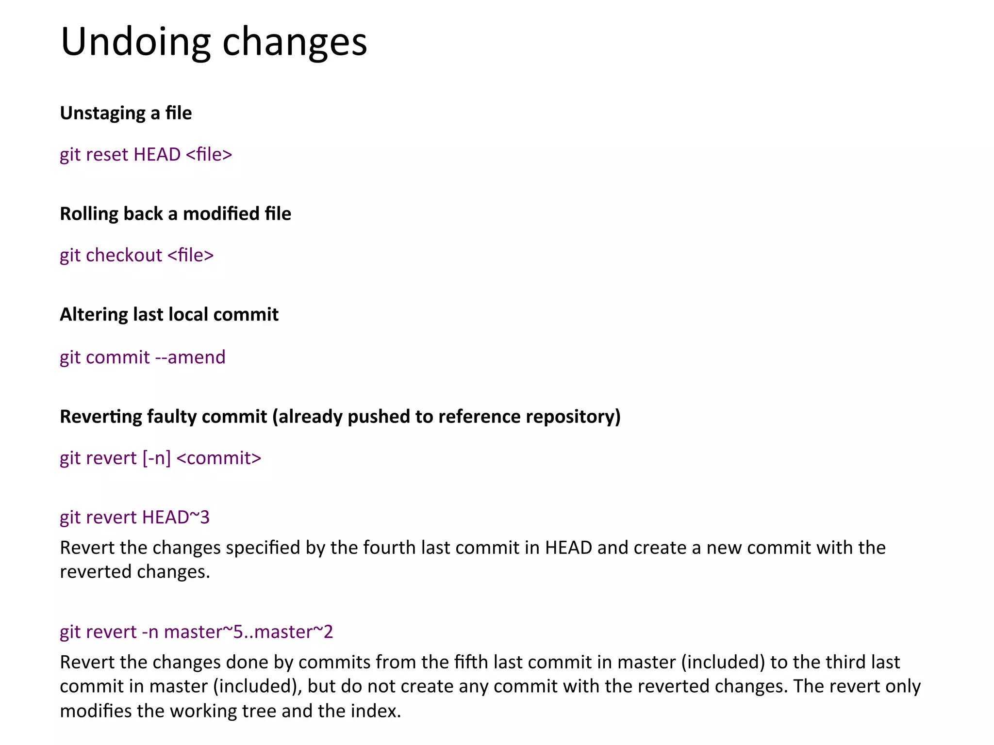 Undoing	
  changes	
  
	
  
Unstaging	
  a	
  ﬁle	
  
	
  


git	
  reset	
  HEAD	
  <ﬁle>	
  
	
  
Rolling	
  back	
  a	
  modiﬁed	
  ﬁle	
  
	
  


git	
  checkout	
  <ﬁle>	
  
	
  
Altering	
  last	
  local	
  commit	
  
	
  


git	
  commit	
  -­‐-­‐amend	
  
	
  
ReverSng	
  faulty	
  commit	
  (already	
  pushed	
  to	
  reference	
  repository)	
  
	
  


git	
  revert	
  [-­‐n]	
  <commit>	
  
	
  
git	
  revert	
  HEAD~3	
  
Revert	
  the	
  changes	
  speciﬁed	
  by	
  the	
  fourth	
  last	
  commit	
  in	
  HEAD	
  and	
  create	
  a	
  new	
  commit	
  with	
  the	
  
reverted	
  changes.	
  
	
  
git	
  revert	
  -­‐n	
  master~5..master~2	
  
Revert	
  the	
  changes	
  done	
  by	
  commits	
  from	
  the	
  ﬁSh	
  last	
  commit	
  in	
  master	
  (included)	
  to	
  the	
  third	
  last	
  
commit	
  in	
  master	
  (included),	
  but	
  do	
  not	
  create	
  any	
  commit	
  with	
  the	
  reverted	
  changes.	
  The	
  revert	
  only	
  
modiﬁes	
  the	
  working	
  tree	
  and	
  the	
  index.	
  
 