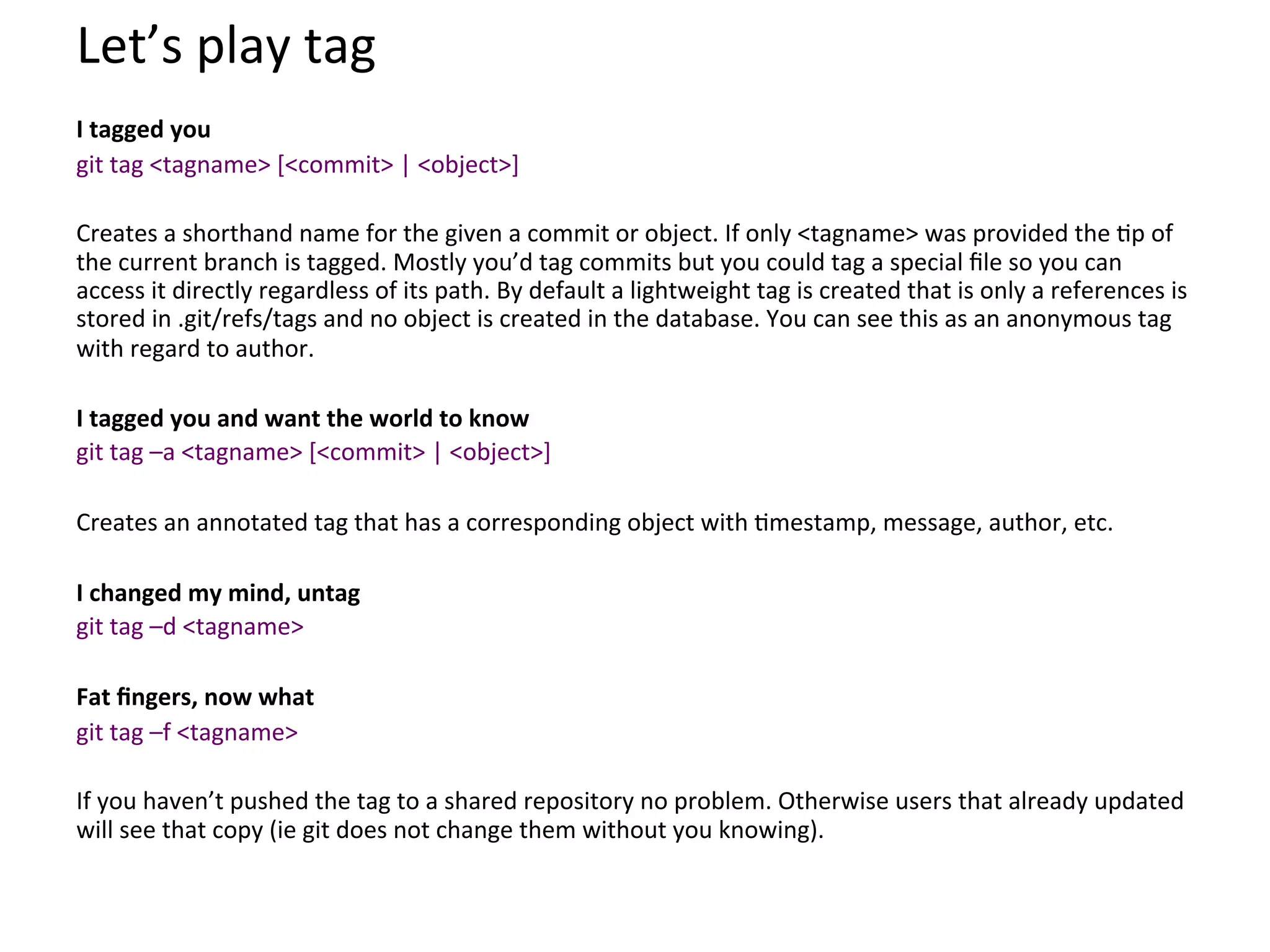 Let’s	
  play	
  tag	
  
	
  
I	
  tagged	
  you	
  
git	
  tag	
  <tagname>	
  [<commit>	
  |	
  <object>]	
  
	
  
Creates	
  a	
  shorthand	
  name	
  for	
  the	
  given	
  a	
  commit	
  or	
  object.	
  If	
  only	
  <tagname>	
  was	
  provided	
  the	
  9p	
  of	
  
the	
  current	
  branch	
  is	
  tagged.	
  Mostly	
  you’d	
  tag	
  commits	
  but	
  you	
  could	
  tag	
  a	
  special	
  ﬁle	
  so	
  you	
  can	
  
access	
  it	
  directly	
  regardless	
  of	
  its	
  path.	
  By	
  default	
  a	
  lightweight	
  tag	
  is	
  created	
  that	
  is	
  only	
  a	
  references	
  is	
  
stored	
  in	
  .git/refs/tags	
  and	
  no	
  object	
  is	
  created	
  in	
  the	
  database.	
  You	
  can	
  see	
  this	
  as	
  an	
  anonymous	
  tag	
  
with	
  regard	
  to	
  author.	
  
	
  
I	
  tagged	
  you	
  and	
  want	
  the	
  world	
  to	
  know	
  
git	
  tag	
  –a	
  <tagname>	
  [<commit>	
  |	
  <object>]	
  
	
  
Creates	
  an	
  annotated	
  tag	
  that	
  has	
  a	
  corresponding	
  object	
  with	
  9mestamp,	
  message,	
  author,	
  etc.	
  
	
  
I	
  changed	
  my	
  mind,	
  untag	
  
git	
  tag	
  –d	
  <tagname>	
  
	
  
Fat	
  ﬁngers,	
  now	
  what	
  
git	
  tag	
  –f	
  <tagname>	
  
	
  
If	
  you	
  haven’t	
  pushed	
  the	
  tag	
  to	
  a	
  shared	
  repository	
  no	
  problem.	
  Otherwise	
  users	
  that	
  already	
  updated	
  
will	
  see	
  that	
  copy	
  (ie	
  git	
  does	
  not	
  change	
  them	
  without	
  you	
  knowing).	
  
	
  
 