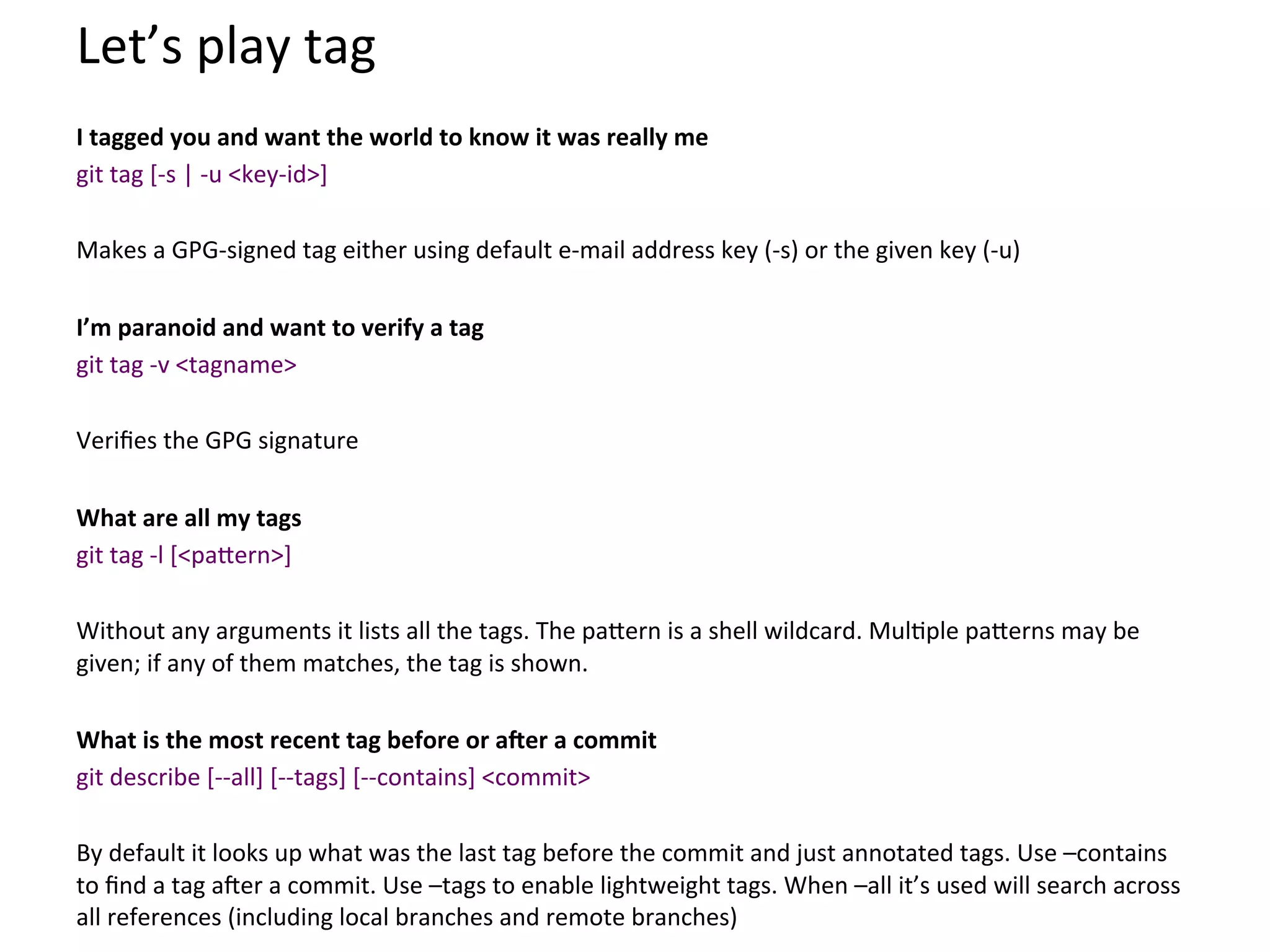 Let’s	
  play	
  tag	
  
	
  
I	
  tagged	
  you	
  and	
  want	
  the	
  world	
  to	
  know	
  it	
  was	
  really	
  me	
  
git	
  tag	
  [-­‐s	
  |	
  -­‐u	
  <key-­‐id>]	
  
	
  
Makes	
  a	
  GPG-­‐signed	
  tag	
  either	
  using	
  default	
  e-­‐mail	
  address	
  key	
  (-­‐s)	
  or	
  the	
  given	
  key	
  (-­‐u)	
  
	
  
I’m	
  paranoid	
  and	
  want	
  to	
  verify	
  a	
  tag	
  
git	
  tag	
  -­‐v	
  <tagname>	
  
	
  
Veriﬁes	
  the	
  GPG	
  signature	
  
	
  
What	
  are	
  all	
  my	
  tags	
  
git	
  tag	
  -­‐l	
  [<pa`ern>]	
  
	
  
Without	
  any	
  arguments	
  it	
  lists	
  all	
  the	
  tags.	
  The	
  pa`ern	
  is	
  a	
  shell	
  wildcard.	
  Mul9ple	
  pa`erns	
  may	
  be	
  
given;	
  if	
  any	
  of	
  them	
  matches,	
  the	
  tag	
  is	
  shown.	
  
	
  
What	
  is	
  the	
  most	
  recent	
  tag	
  before	
  or	
  a]er	
  a	
  commit	
  
git	
  describe	
  [-­‐-­‐all]	
  [-­‐-­‐tags]	
  [-­‐-­‐contains]	
  <commit>	
  
	
  
By	
  default	
  it	
  looks	
  up	
  what	
  was	
  the	
  last	
  tag	
  before	
  the	
  commit	
  and	
  just	
  annotated	
  tags.	
  Use	
  –contains	
  
to	
  ﬁnd	
  a	
  tag	
  aSer	
  a	
  commit.	
  Use	
  –tags	
  to	
  enable	
  lightweight	
  tags.	
  When	
  –all	
  it’s	
  used	
  will	
  search	
  across	
  
all	
  references	
  (including	
  local	
  branches	
  and	
  remote	
  branches)	
  
 