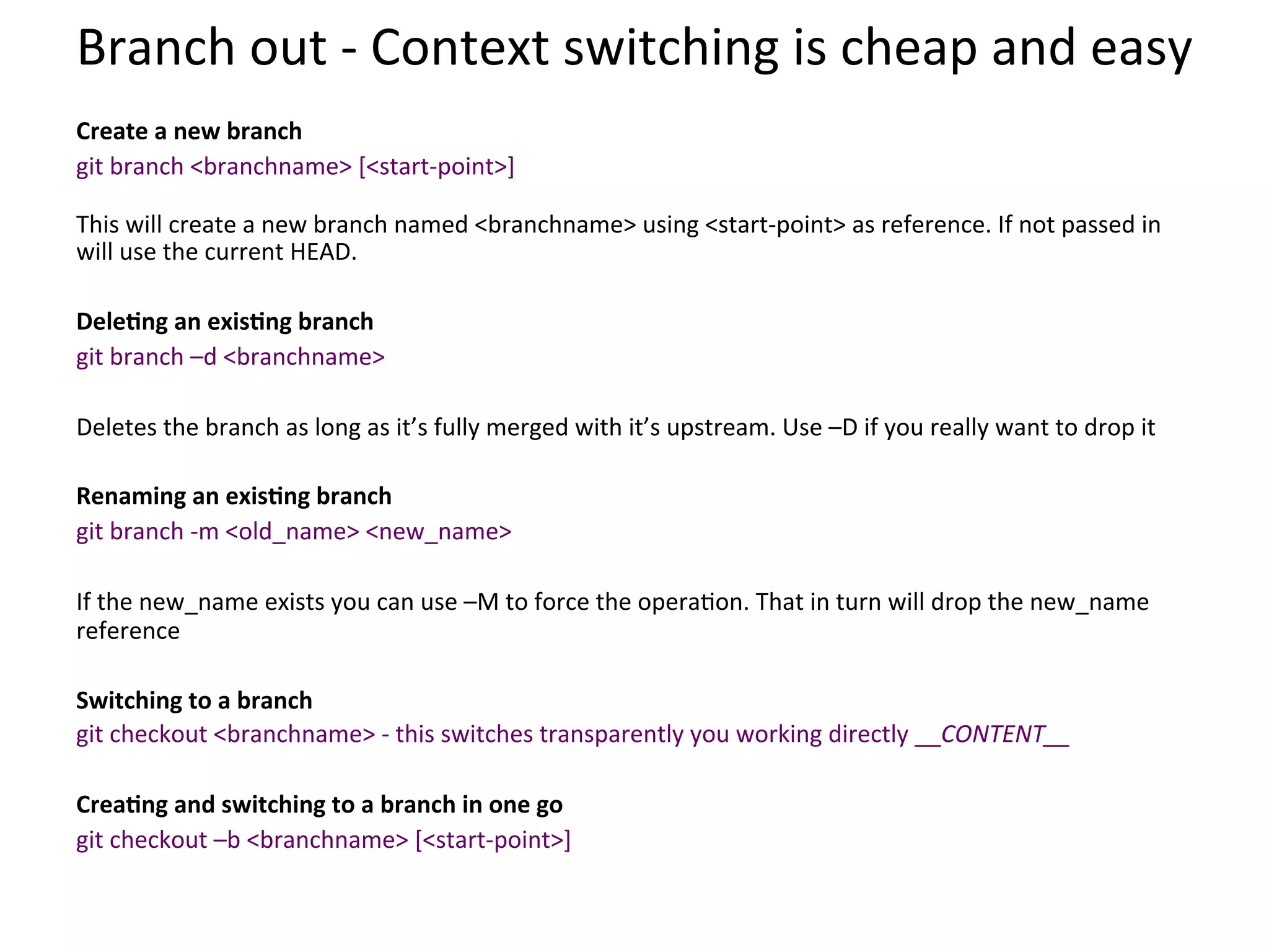Branch	
  out	
  -­‐	
  Context	
  switching	
  is	
  cheap	
  and	
  easy	
  
	
  
Create	
  a	
  new	
  branch	
  
git	
  branch	
  <branchname>	
  [<start-­‐point>]	
  
	
  
This	
  will	
  create	
  a	
  new	
  branch	
  named	
  <branchname>	
  using	
  <start-­‐point>	
  as	
  reference.	
  If	
  not	
  passed	
  in	
  
will	
  use	
  the	
  current	
  HEAD.	
  
	
  
DeleSng	
  an	
  exisSng	
  branch	
  
git	
  branch	
  –d	
  <branchname>	
  
	
  
Deletes	
  the	
  branch	
  as	
  long	
  as	
  it’s	
  fully	
  merged	
  with	
  it’s	
  upstream.	
  Use	
  –D	
  if	
  you	
  really	
  want	
  to	
  drop	
  it	
  
	
  
Renaming	
  an	
  exisSng	
  branch	
  
git	
  branch	
  -­‐m	
  <old_name>	
  <new_name>	
  
	
  
If	
  the	
  new_name	
  exists	
  you	
  can	
  use	
  –M	
  to	
  force	
  the	
  opera9on.	
  That	
  in	
  turn	
  will	
  drop	
  the	
  new_name	
  
reference	
  
	
  
Switching	
  to	
  a	
  branch	
  
git	
  checkout	
  <branchname>	
  -­‐	
  this	
  switches	
  transparently	
  you	
  working	
  directly	
  __CONTENT__	
  
	
  
CreaSng	
  and	
  switching	
  to	
  a	
  branch	
  in	
  one	
  go	
  
git	
  checkout	
  –b	
  <branchname>	
  [<start-­‐point>]	
  
	
  
 