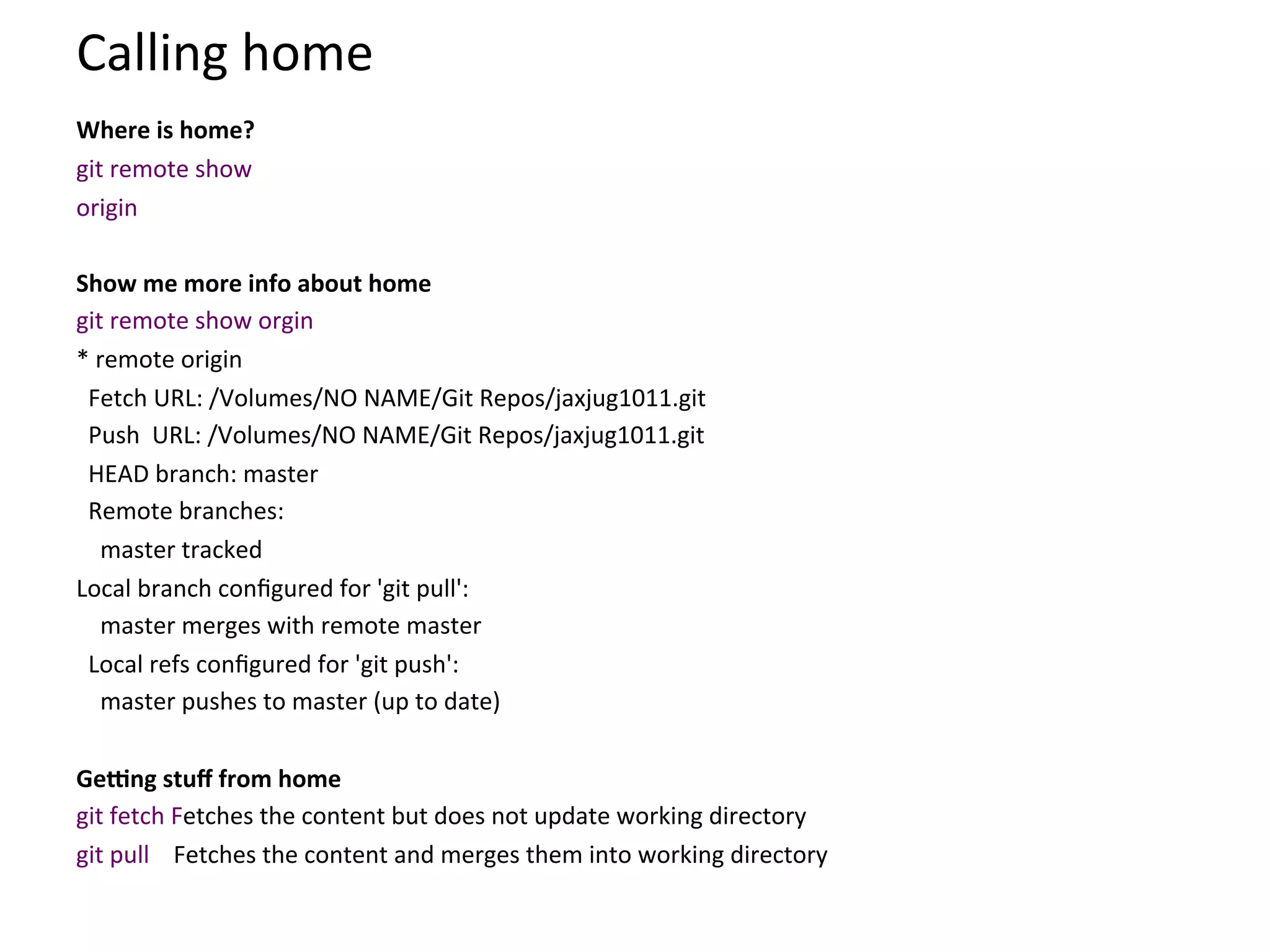 Calling	
  home	
  
	
  

Where	
  is	
  home?      	
  


git	
  remote	
  show	
  
origin	
  	
  
	
  
Show	
  me	
  more	
  info	
  about	
  home	
  
git	
  remote	
  show	
  orgin	
  
*	
  remote	
  origin	
  
	
  	
  Fetch	
  URL:	
  /Volumes/NO	
  NAME/Git	
  Repos/jaxjug1011.git	
  
	
  	
  Push	
  	
  URL:	
  /Volumes/NO	
  NAME/Git	
  Repos/jaxjug1011.git	
  
	
  	
  HEAD	
  branch:	
  master	
  
	
  	
  Remote	
  branches:	
  
	
  	
  	
  	
  master	
  tracked	
  
Local	
  branch	
  conﬁgured	
  for	
  'git	
  pull':	
  
	
  	
  	
  	
  master	
  merges	
  with	
  remote	
  master	
  
	
  	
  Local	
  refs	
  conﬁgured	
  for	
  'git	
  push':	
  
	
  	
  	
  	
  master	
  pushes	
  to	
  master	
  (up	
  to	
  date)	
  
	
  
GeQng	
  stuﬀ	
  from	
  home	
  
git	
  fetch	
  Fetches	
  the	
  content	
  but	
  does	
  not	
  update	
  working	
  directory	
  
git	
  pull	
  	
  	
  	
  Fetches	
  the	
  content	
  and	
  merges	
  them	
  into	
  working	
  directory	
  
 