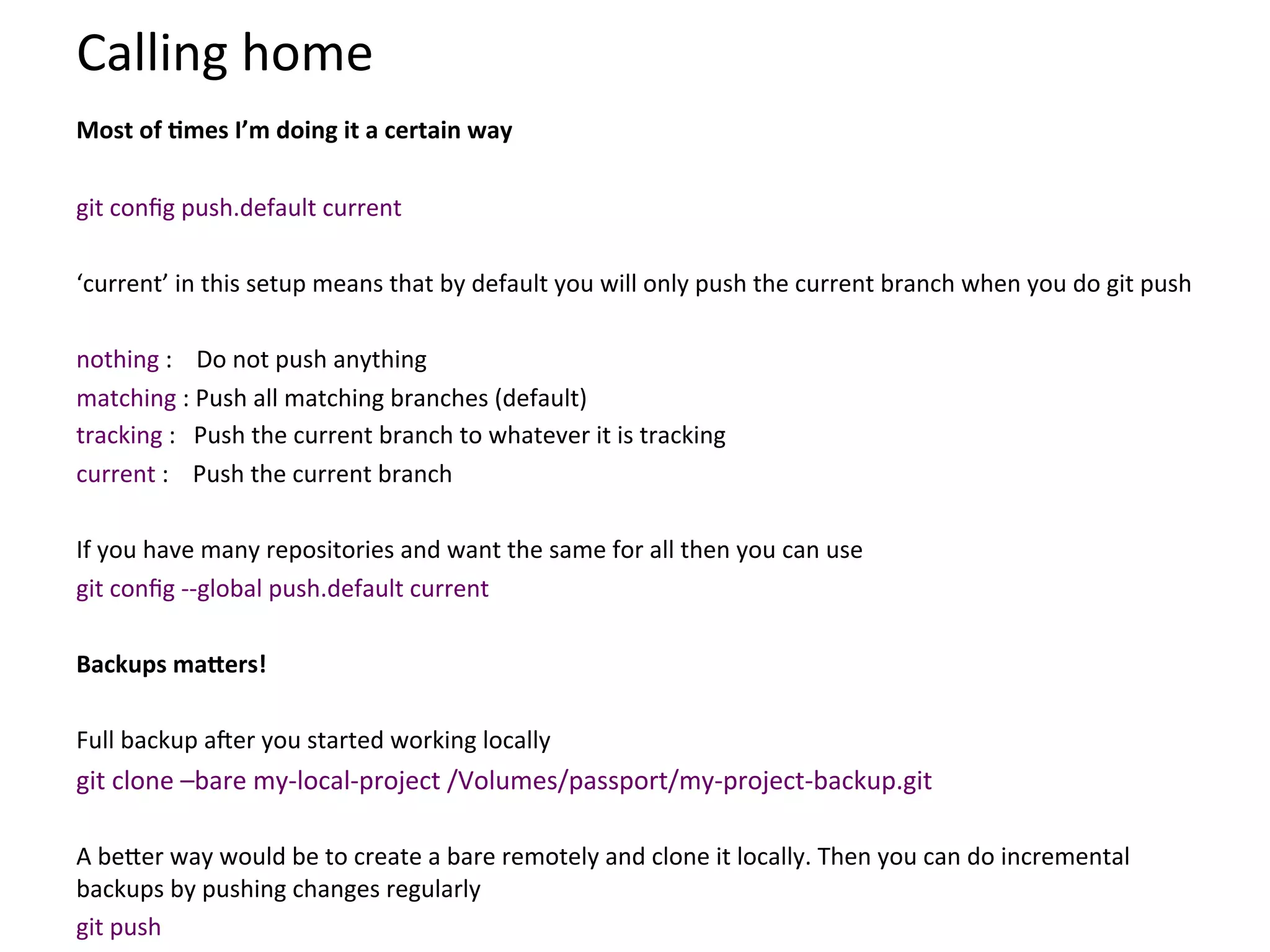 Calling	
  home	
  
	
  

Most	
  of	
  Smes	
  I’m	
  doing	
  it	
  a	
  certain	
  way	
  
	
  
git	
  conﬁg	
  push.default	
  current	
  
	
  
‘current’	
  in	
  this	
  setup	
  means	
  that	
  by	
  default	
  you	
  will	
  only	
  push	
  the	
  current	
  branch	
  when	
  you	
  do	
  git	
  push	
  
	
  
nothing	
  :	
  	
  	
  	
  Do	
  not	
  push	
  anything	
  
matching	
  :	
  Push	
  all	
  matching	
  branches	
  (default)	
  
tracking	
  :	
  	
  	
  Push	
  the	
  current	
  branch	
  to	
  whatever	
  it	
  is	
  tracking	
  
current	
  :	
  	
  	
  	
  Push	
  the	
  current	
  branch	
  
	
  
If	
  you	
  have	
  many	
  repositories	
  and	
  want	
  the	
  same	
  for	
  all	
  then	
  you	
  can	
  use	
  
git	
  conﬁg	
  -­‐-­‐global	
  push.default	
  current	
  
	
  
Backups	
  maXers!	
  
	
  
Full	
  backup	
  aSer	
  you	
  started	
  working	
  locally	
  
git	
  clone	
  –bare	
  my-­‐local-­‐project	
  /Volumes/passport/my-­‐project-­‐backup.git	
  
	
  
A	
  be`er	
  way	
  would	
  be	
  to	
  create	
  a	
  bare	
  remotely	
  and	
  clone	
  it	
  locally.	
  Then	
  you	
  can	
  do	
  incremental	
  
backups	
  by	
  pushing	
  changes	
  regularly	
  
git	
  push	
  
 