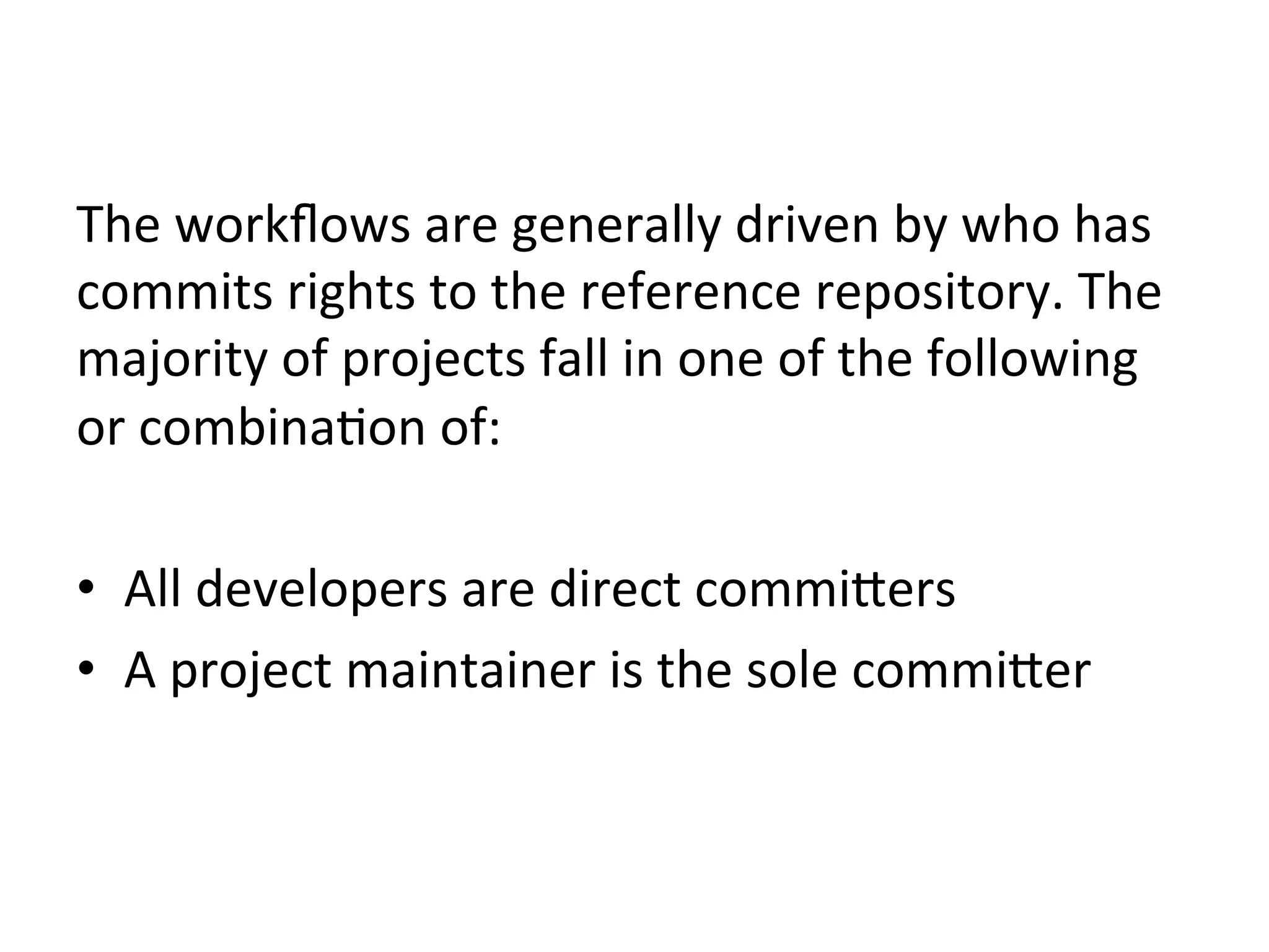 The	
  workﬂows	
  are	
  generally	
  driven	
  by	
  who	
  has	
  
commits	
  rights	
  to	
  the	
  reference	
  repository.	
  The	
  
majority	
  of	
  projects	
  fall	
  in	
  one	
  of	
  the	
  following	
  
or	
  combina9on	
  of:	
  

•  All	
  developers	
  are	
  direct	
  commi`ers	
  
•  A	
  project	
  maintainer	
  is	
  the	
  sole	
  commi`er	
  
 