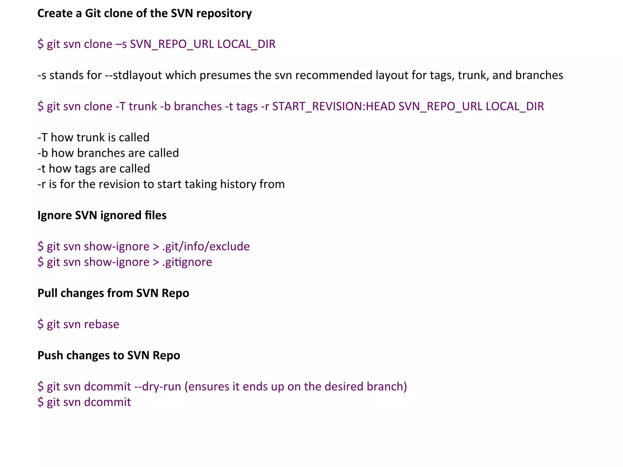 Create	
  a	
  Git	
  clone	
  of	
  the	
  SVN	
  repository	
  
	
  
$	
  git	
  svn	
  clone	
  –s	
  SVN_REPO_URL	
  LOCAL_DIR	
  
	
  
-­‐s	
  stands	
  for	
  -­‐-­‐stdlayout	
  which	
  presumes	
  the	
  svn	
  recommended	
  layout	
  for	
  tags,	
  trunk,	
  and	
  branches	
  
	
  
$	
  git	
  svn	
  clone	
  -­‐T	
  trunk	
  -­‐b	
  branches	
  -­‐t	
  tags	
  -­‐r	
  START_REVISION:HEAD	
  SVN_REPO_URL	
  LOCAL_DIR	
  
	
  
-­‐T	
  how	
  trunk	
  is	
  called	
  
-­‐b	
  how	
  branches	
  are	
  called	
  
-­‐t	
  how	
  tags	
  are	
  called	
  
-­‐r	
  is	
  for	
  the	
  revision	
  to	
  start	
  taking	
  history	
  from	
  
	
  
Ignore	
  SVN	
  ignored	
  ﬁles	
  
	
  
$	
  git	
  svn	
  show-­‐ignore	
  >	
  .git/info/exclude	
  
$	
  git	
  svn	
  show-­‐ignore	
  >	
  .gi9gnore	
  
	
  
Pull	
  changes	
  from	
  SVN	
  Repo	
  
	
  
$	
  git	
  svn	
  rebase	
  
	
  
Push	
  changes	
  to	
  SVN	
  Repo	
  
	
  
$	
  git	
  svn	
  dcommit	
  -­‐-­‐dry-­‐run	
  (ensures	
  it	
  ends	
  up	
  on	
  the	
  desired	
  branch)	
  
$	
  git	
  svn	
  dcommit	
  
 