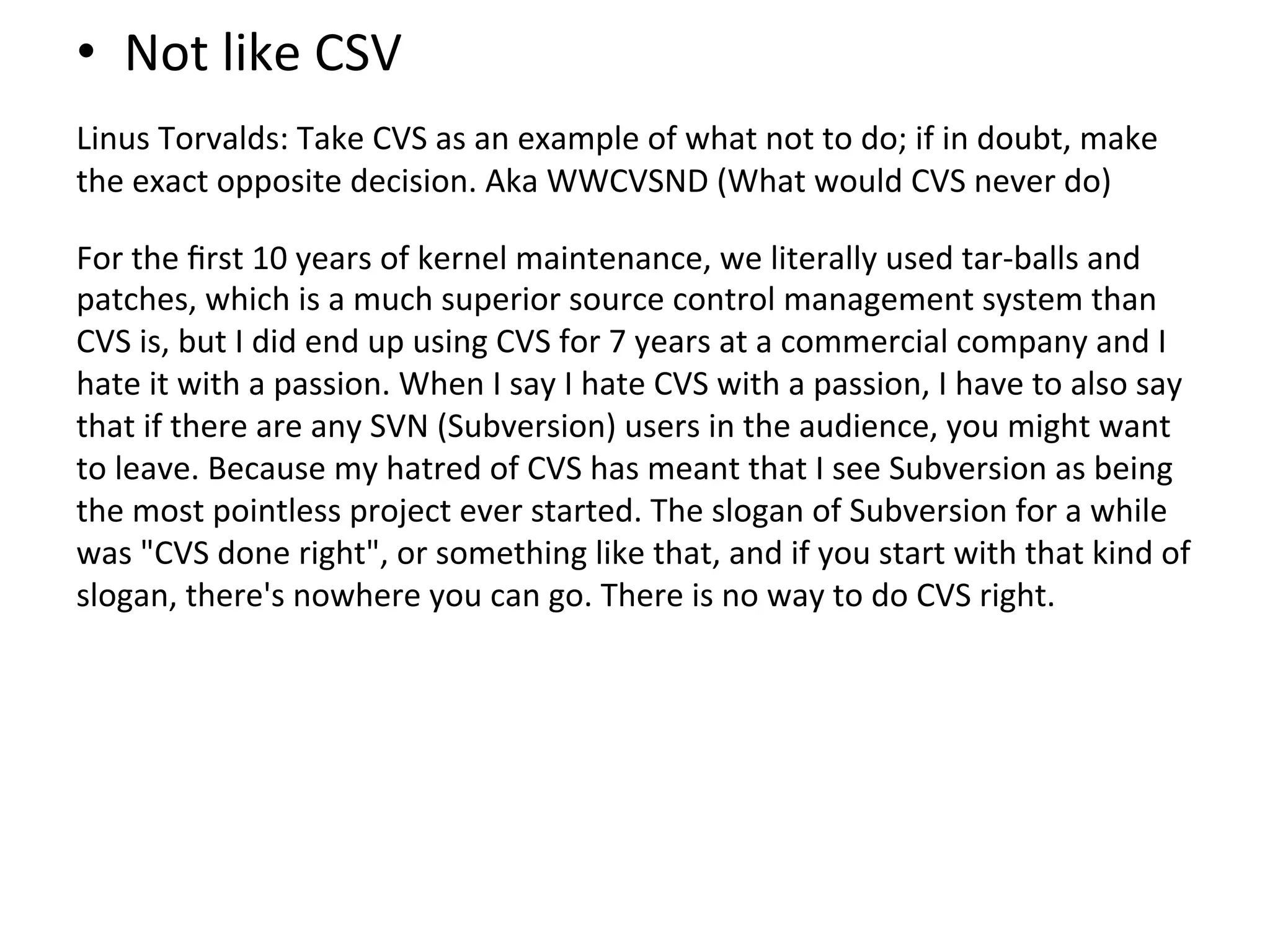 •  Not	
  like	
  CSV	
  
	
  

Linus	
  Torvalds:	
  Take	
  CVS	
  as	
  an	
  example	
  of	
  what	
  not	
  to	
  do;	
  if	
  in	
  doubt,	
  make	
  
the	
  exact	
  opposite	
  decision.	
  Aka	
  WWCVSND	
  (What	
  would	
  CVS	
  never	
  do)	
  
	
  

For	
  the	
  ﬁrst	
  10	
  years	
  of	
  kernel	
  maintenance,	
  we	
  literally	
  used	
  tar-­‐balls	
  and	
  
patches,	
  which	
  is	
  a	
  much	
  superior	
  source	
  control	
  management	
  system	
  than	
  
CVS	
  is,	
  but	
  I	
  did	
  end	
  up	
  using	
  CVS	
  for	
  7	
  years	
  at	
  a	
  commercial	
  company	
  and	
  I	
  
hate	
  it	
  with	
  a	
  passion.	
  When	
  I	
  say	
  I	
  hate	
  CVS	
  with	
  a	
  passion,	
  I	
  have	
  to	
  also	
  say	
  
that	
  if	
  there	
  are	
  any	
  SVN	
  (Subversion)	
  users	
  in	
  the	
  audience,	
  you	
  might	
  want	
  
to	
  leave.	
  Because	
  my	
  hatred	
  of	
  CVS	
  has	
  meant	
  that	
  I	
  see	
  Subversion	
  as	
  being	
  
the	
  most	
  pointless	
  project	
  ever	
  started.	
  The	
  slogan	
  of	
  Subversion	
  for	
  a	
  while	
  
was	
  "CVS	
  done	
  right",	
  or	
  something	
  like	
  that,	
  and	
  if	
  you	
  start	
  with	
  that	
  kind	
  of	
  
slogan,	
  there's	
  nowhere	
  you	
  can	
  go.	
  There	
  is	
  no	
  way	
  to	
  do	
  CVS	
  right.	
  
 