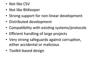 •  Not	
  like	
  CSV	
  
•  Not	
  like	
  BitKeeper	
  
•  Strong	
  support	
  for	
  non-­‐linear	
  development	
  
•  Distributed	
  development	
  
•  Compa9bility	
  with	
  exis9ng	
  systems/protocols	
  
•  Eﬃcient	
  handling	
  of	
  large	
  projects	
  
•  Very	
  strong	
  safeguards	
  against	
  corrup9on,	
  
   either	
  accidental	
  or	
  malicious	
  
•  Toolkit-­‐based	
  design	
  
 