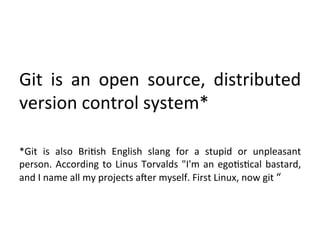  
	
  
	
  
Git	
   is	
   an	
   open	
   source,	
   distributed	
  
version	
  control	
  system*	
  
	
  
*Git	
   is	
   also	
   Bri9sh	
   English	
   slang	
   for	
   a	
   stupid	
   or	
   unpleasant	
  
person.	
   According	
   to	
   Linus	
   Torvalds	
   "I'm	
   an	
   ego9s9cal	
   bastard,	
  
and	
  I	
  name	
  all	
  my	
  projects	
  aSer	
  myself.	
  First	
  Linux,	
  now	
  git	
  “	
  
 