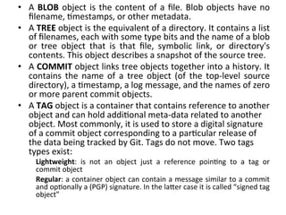 •  A	
   BLOB	
   object	
   is	
   the	
   content	
   of	
   a	
   ﬁle.	
   Blob	
   objects	
   have	
   no	
  
   ﬁlename,	
  9mestamps,	
  or	
  other	
  metadata.	
  
•  A	
  TREE	
  object	
  is	
  the	
  equivalent	
  of	
  a	
  directory.	
  It	
  contains	
  a	
  list	
  
   of	
  ﬁlenames,	
  each	
  with	
  some	
  type	
  bits	
  and	
  the	
  name	
  of	
  a	
  blob	
  
   or	
   tree	
   object	
   that	
   is	
   that	
   ﬁle,	
   symbolic	
   link,	
   or	
   directory's	
  
   contents.	
  This	
  object	
  describes	
  a	
  snapshot	
  of	
  the	
  source	
  tree.	
  
•  A	
  COMMIT	
  object	
  links	
  tree	
  objects	
  together	
  into	
  a	
  history.	
  It	
  
   contains	
   the	
   name	
   of	
   a	
   tree	
   object	
   (of	
   the	
   top-­‐level	
   source	
  
   directory),	
  a	
  9mestamp,	
  a	
  log	
  message,	
  and	
  the	
  names	
  of	
  zero	
  
   or	
  more	
  parent	
  commit	
  objects.	
  
•  A	
  TAG	
  object	
  is	
  a	
  container	
  that	
  contains	
  reference	
  to	
  another	
  
   object	
  and	
  can	
  hold	
  addi9onal	
  meta-­‐data	
  related	
  to	
  another	
  
   object.	
  Most	
  commonly,	
  it	
  is	
  used	
  to	
  store	
  a	
  digital	
  signature	
  
   of	
  a	
  commit	
  object	
  corresponding	
  to	
  a	
  par9cular	
  release	
  of	
  
   the	
  data	
  being	
  tracked	
  by	
  Git.	
  Tags	
  do	
  not	
  move.	
  Two	
  tags	
  
   types	
  exist:	
  
        Lightweight:	
   is	
   not	
   an	
   object	
   just	
   a	
   reference	
   poin9ng	
   to	
   a	
   tag	
   or	
  
        commit	
  object	
  
        Regular:	
  a	
  container	
  object	
  can	
  contain	
  a	
  message	
  similar	
  to	
  a	
  commit	
  
        and	
  op9onally	
  a	
  (PGP)	
  signature.	
  In	
  the	
  la`er	
  case	
  it	
  is	
  called	
  “signed	
  tag	
  
        object”	
  
	
  
 