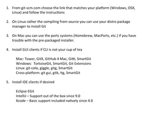 1.  From	
  git-­‐scm.com	
  choose	
  the	
  link	
  that	
  matches	
  your	
  plazorm	
  (Windows,	
  OSX,	
  
    Linux)	
  and	
  follow	
  the	
  instruc9ons	
  

2.  On	
  Linux	
  rather	
  the	
  compiling	
  from	
  source	
  you	
  can	
  use	
  your	
  distro	
  package	
  
    manager	
  to	
  install	
  Git	
  

3.  On	
  Mac	
  you	
  can	
  use	
  the	
  ports	
  systems	
  (Homebrew,	
  MacPorts,	
  etc.)	
  if	
  you	
  have	
  
       trouble	
  with	
  the	
  pre-­‐packaged	
  installer.	
  	
  
       	
  
4.  Install	
  GUI	
  clients	
  if	
  CLI	
  is	
  not	
  your	
  cup	
  of	
  tea	
  
	
  
            Mac:	
  Tower,	
  GitX,	
  GitHub	
  4	
  Mac,	
  Gi{,	
  SmartGit	
  
            Windows:	
  	
  TortoiseGit,	
  SmartGit,	
  Git	
  Extensions	
  
            Linux:	
  git-­‐colo,	
  giggle,	
  gitg,	
  SmartGit	
  
            Cross-­‐plazorm:	
  git	
  gui,	
  gitk,	
  9g,	
  SmartGit	
  
	
  
5. 	
  Install	
  IDE	
  clients	
  if	
  desired	
  
	
  
            Eclipse	
  EGit	
  
            IntelliJ	
  –	
  Support	
  out	
  of	
  the	
  box	
  since	
  9.0	
  
            Xcode	
  –	
  Basic	
  support	
  included	
  na9vely	
  since	
  4.0	
  
	
  
	
  
 