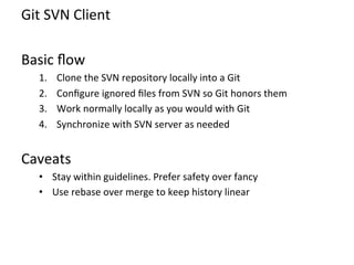 Git	
  SVN	
  Client	
  
	
  
Basic	
  ﬂow	
  
       1.    Clone	
  the	
  SVN	
  repository	
  locally	
  into	
  a	
  Git	
  
       2.    Conﬁgure	
  ignored	
  ﬁles	
  from	
  SVN	
  so	
  Git	
  honors	
  them	
  
       3.    Work	
  normally	
  locally	
  as	
  you	
  would	
  with	
  Git	
  
       4.    Synchronize	
  with	
  SVN	
  server	
  as	
  needed	
  
	
  

Caveats	
  
       •  Stay	
  within	
  guidelines.	
  Prefer	
  safety	
  over	
  fancy	
  
       •  Use	
  rebase	
  over	
  merge	
  to	
  keep	
  history	
  linear	
  
 