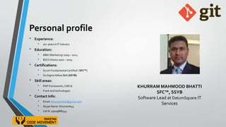 Personal profile
• Experience:
• 10+ years in IT industry
• Education:
• MBA (Marketing) 2009 – 2011,
• BSCS (Hons) 2000 – 2005
• Certifications:
• Scrum Fundamental Certified ( SFC™)
• Six SigmaYellow Belt (SSYB)
• Skill areas:
• PHP Frameworks,CMS &
• Front-end technologies
• Contact Info:
• Email: Khurrammhd@gmail.com
• Skype Name: Khurram645
• Cell #: 03009888545
KHURRAM MAHMOOD BHATTI
SFC™, SSYB
Software Lead at DatumSquare IT
Services
 