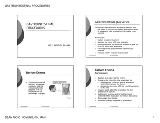 GASTROINTESTINAL PROCEDURES




                                                                                   Gastrointestinal (GI) Series
                    GASTROINTESTINAL
                    PROCEDURES                                                     The introduction of barium, an opaque medium, into
                                                                                      the upper GI tract via the mouth, gastrostomy tube,
                                                                                      or nasogastric tube to visualize the area by x-ray
                                                                                      methods

                                                                                   Nursing care
                                                                                   1. Explain procedure to client
                                                                                   2. Maintain the client NPO after midnight
                                                                                   3. Inform client that the stool will be white or pink for
                                                 NIO C. NOVENO, RN, MAN
                                                                                      24 to 72 hours after procedure
                                                                                   4. Encourage fluids and administer cathartics as
                                                                                      ordered
                                                                                   5. Evaluate client's response to procedure

                                                                          nionoveno@yc                    GI PROCEDURES                        2




                                                                                   Barium Enema
                   Barium Enema                                                    Nursing care

                                                                                          Explain procedure to the client
                                                                                   1.
                                                                                          Prepare the client for the procedure by:
                                                                                   2.
                                                                                              Administering cathartics and/or enemas as
                         The introduction of                                             a.
                   A.
                                                                                              ordered to evacuate the bowel
                         barium, an opaque
                         medium, into the                                                     Maintaining the client NPO for 8 to 10 hours prior
                                                                                         b.
                                                                                              to the test
                         intestines for the
                         purpose of x-ray                                                 Inspect stool after the procedure for the
                                                                                   3.
                         visualization for                                                presence of barium
                         pathologic changes                                               Administer enemas and/or cathartics as
                                                                                   4.
                                                                                          ordered if the stool does not return to normal
                                                                                          Encourage fluid intake
                                                                                   5.
                                                                                          Evaluate client's response to procedure
                                                                                   6.



          nionoveno@yc                 GI PROCEDURES                  3   nionoveno@yc                    GI PROCEDURES                        4




DEAN NIO C. NOVENO, RN, MAN                                                                                                                        1
 