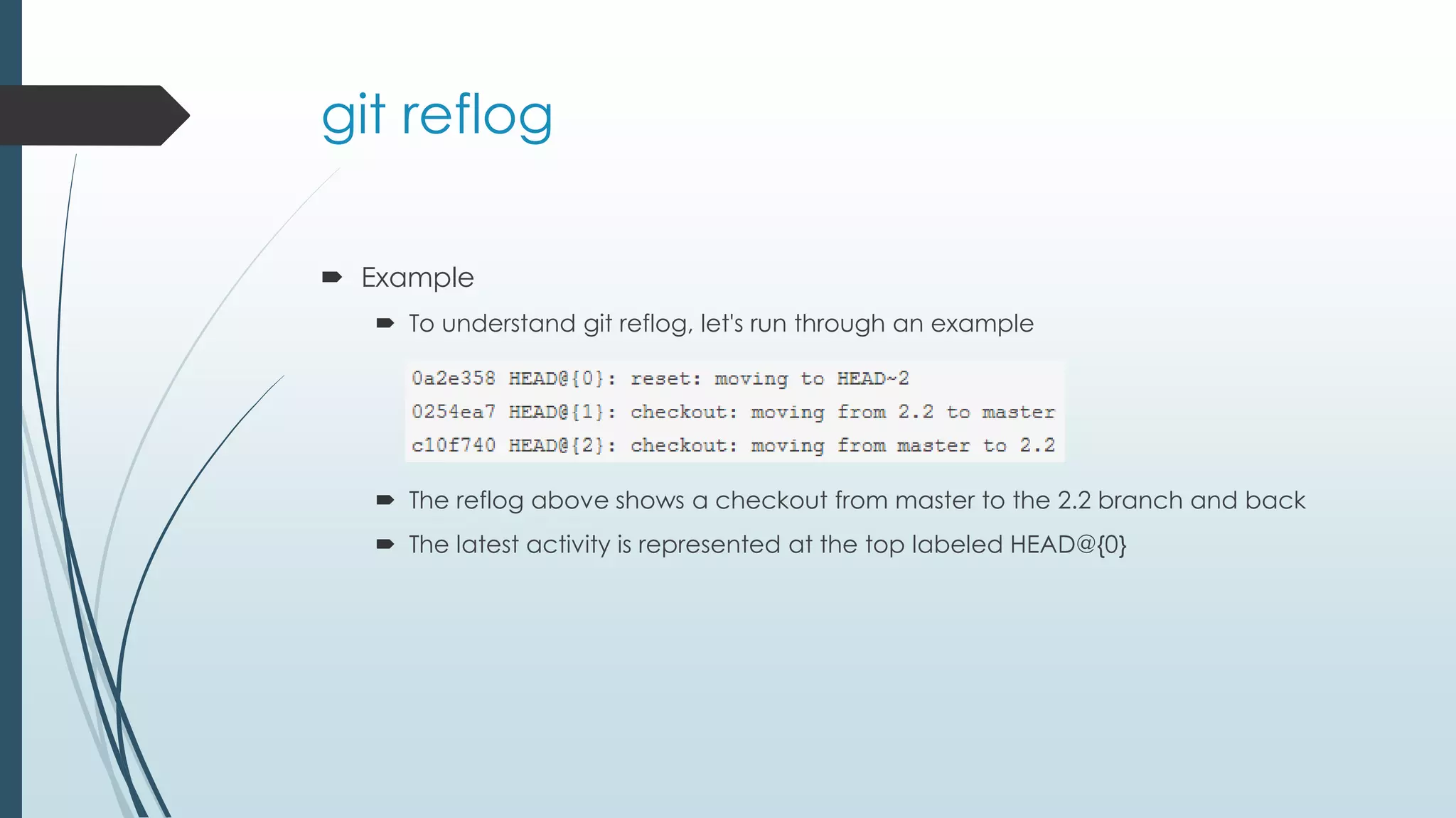git reflog  Example  To understand git reflog, let's run through an example  The reflog above shows a checkout from master to the 2.2 branch and back  The latest activity is represented at the top labeled HEAD@{0} 