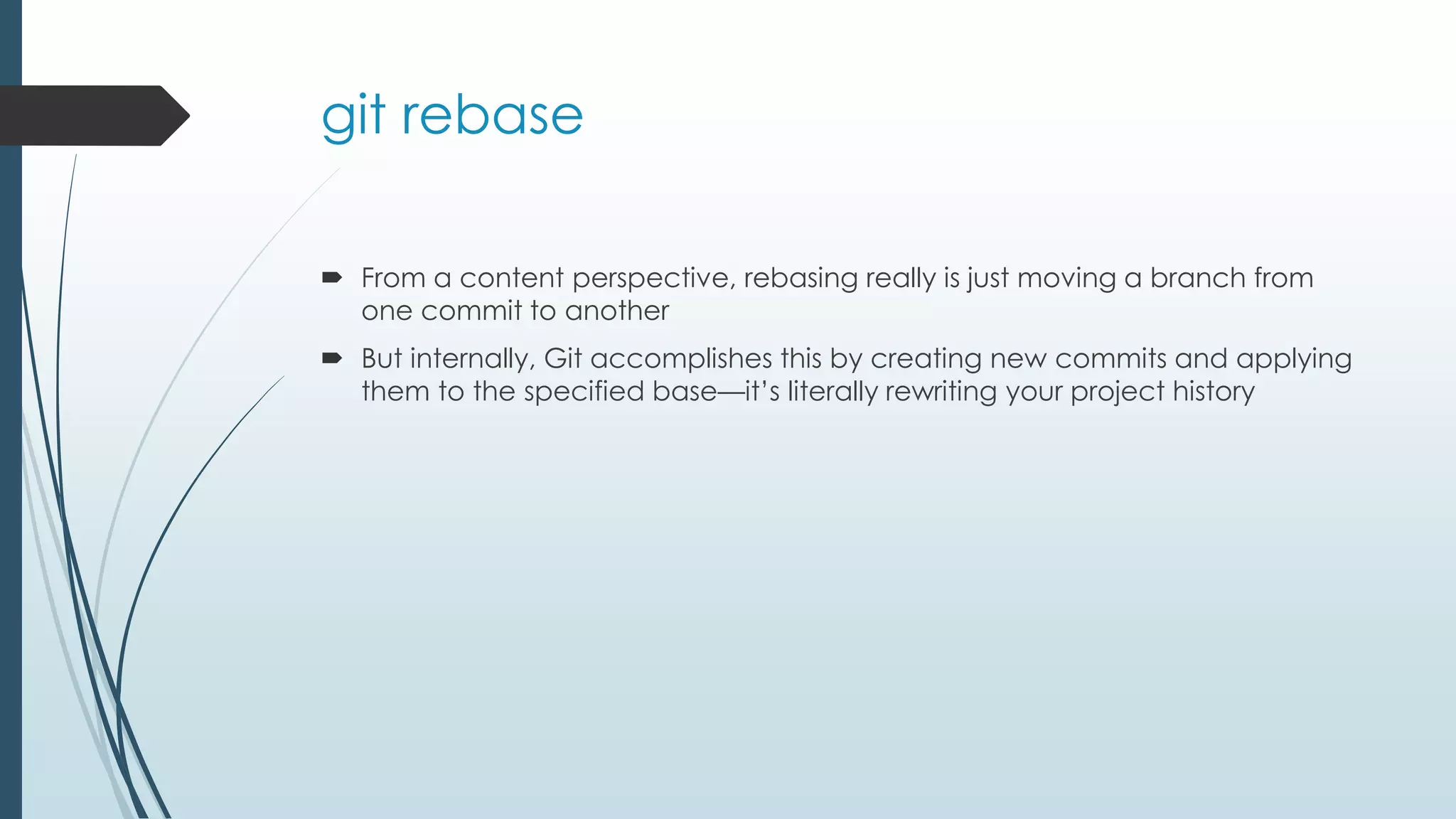 git rebase  From a content perspective, rebasing really is just moving a branch from one commit to another  But internally, Git accomplishes this by creating new commits and applying them to the specified base—it’s literally rewriting your project history 