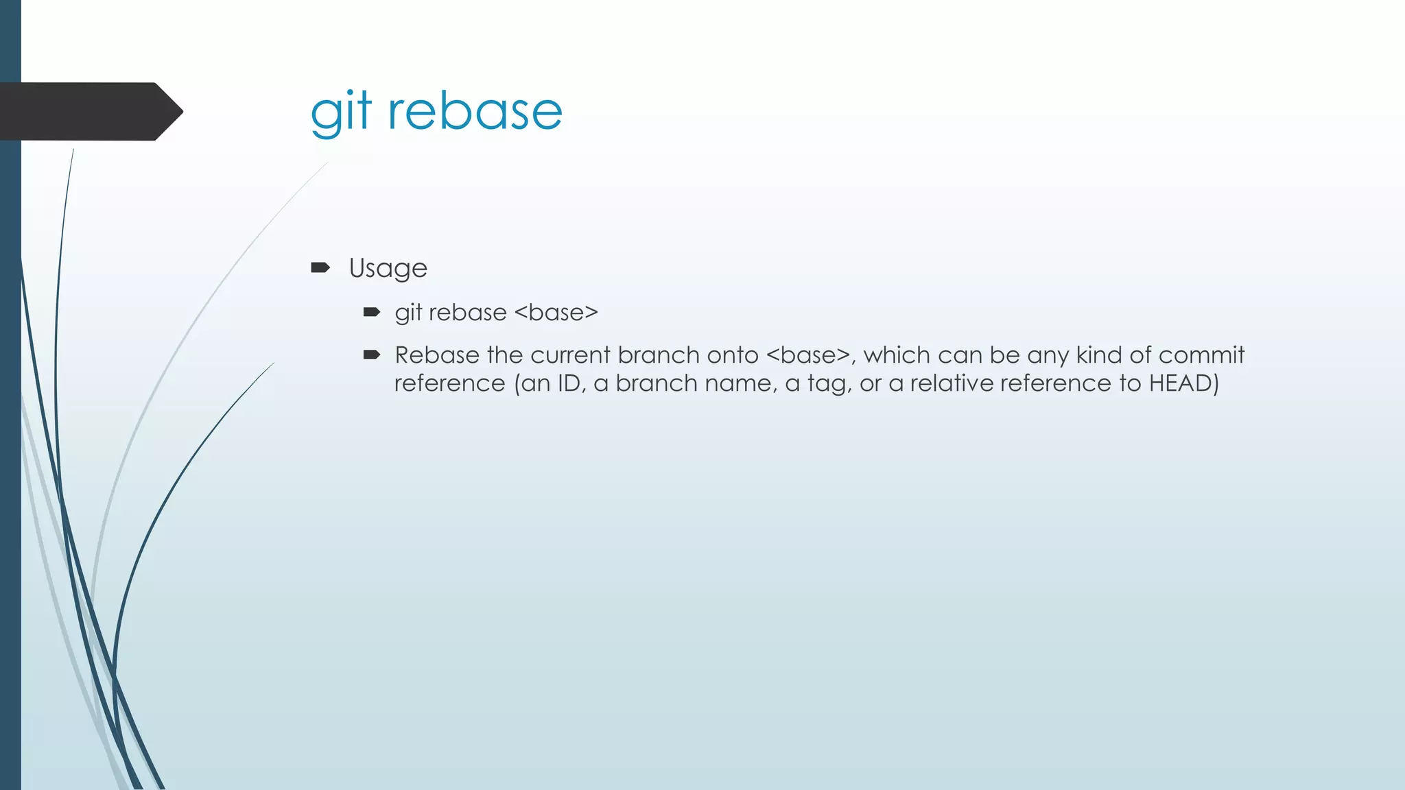 git rebase  Usage  git rebase <base>  Rebase the current branch onto <base>, which can be any kind of commit reference (an ID, a branch name, a tag, or a relative reference to HEAD) 