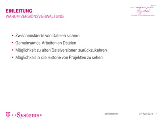 EINLEITUNG
WARUM VERSIONSVERWALTUNG
Zwischenstände von Dateien sichern
Gemeinsames Arbeiten an Dateien
Möglichkeit zu alten Dateiversionen zurückzukehren
Möglichkeit in die Historie von Projekten zu sehen
Jan Dittberner 27. April 2016 7
 