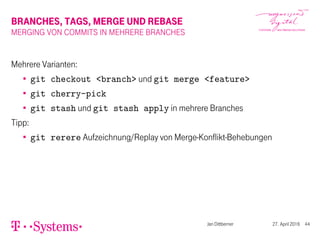BRANCHES, TAGS, MERGE UND REBASE
MERGING VON COMMITS IN MEHRERE BRANCHES
Mehrere Varianten:
git checkout <branch> und git merge <feature>
git cherry-pick
git stash und git stash apply in mehrere Branches
Tipp:
git rerere Aufzeichnung/Replay von Merge-Konflikt-Behebungen
Jan Dittberner 27. April 2016 44
 