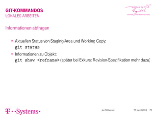 GIT-KOMMANDOS
LOKALES ARBEITEN
Informationen abfragen
Aktuellen Status von Staging-Area und Working Copy:
git status
Informationen zu Objekt:
git show <refname> (später bei Exkurs: Revision-Spezifikation mehr dazu)
Jan Dittberner 27. April 2016 22
 