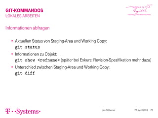 GIT-KOMMANDOS
LOKALES ARBEITEN
Informationen abfragen
Aktuellen Status von Staging-Area und Working Copy:
git status
Informationen zu Objekt:
git show <refname> (später bei Exkurs: Revision-Spezifikation mehr dazu)
Unterschied zwischen Staging-Area und Working Copy:
git diff
Jan Dittberner 27. April 2016 22
 