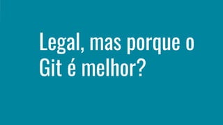 Legal, mas porque o
Git é melhor?
 