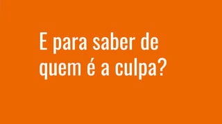 E para saber de
quem é a culpa?
 