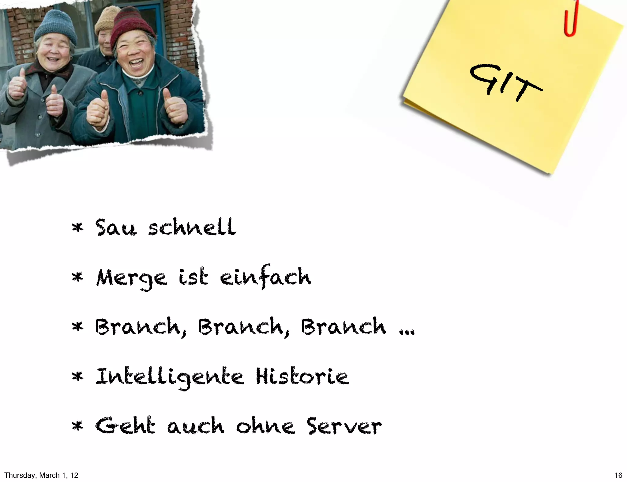 GIT


                  * Sau schnell

                  * Merge ist einfach

                  * Branch, Branch, Branch ...

                  * Intelligente Historie

                  * Geht auch ohne Server

Thursday, March 1, 12                                  16
 