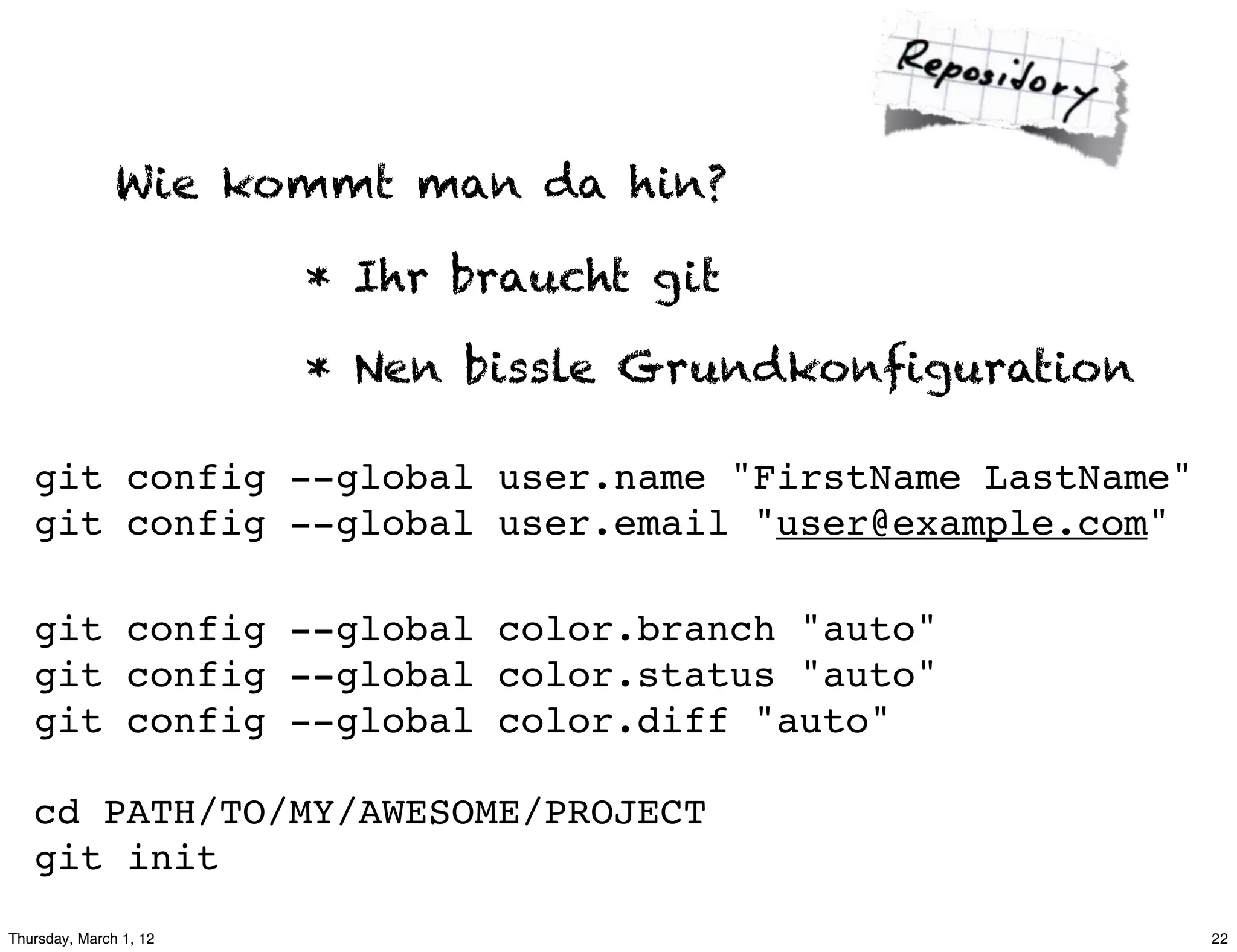 Wie kommt man da hin?

                        * Ihr braucht git

                        * Nen bissle Grundkonfiguration

   git config --global user.name "FirstName LastName"
   git config --global user.email "user@example.com"

   git config --global color.branch "auto"
   git config --global color.status "auto"
   git config --global color.diff "auto"

   cd PATH/TO/MY/AWESOME/PROJECT
   git init
Thursday, March 1, 12                                     22
 