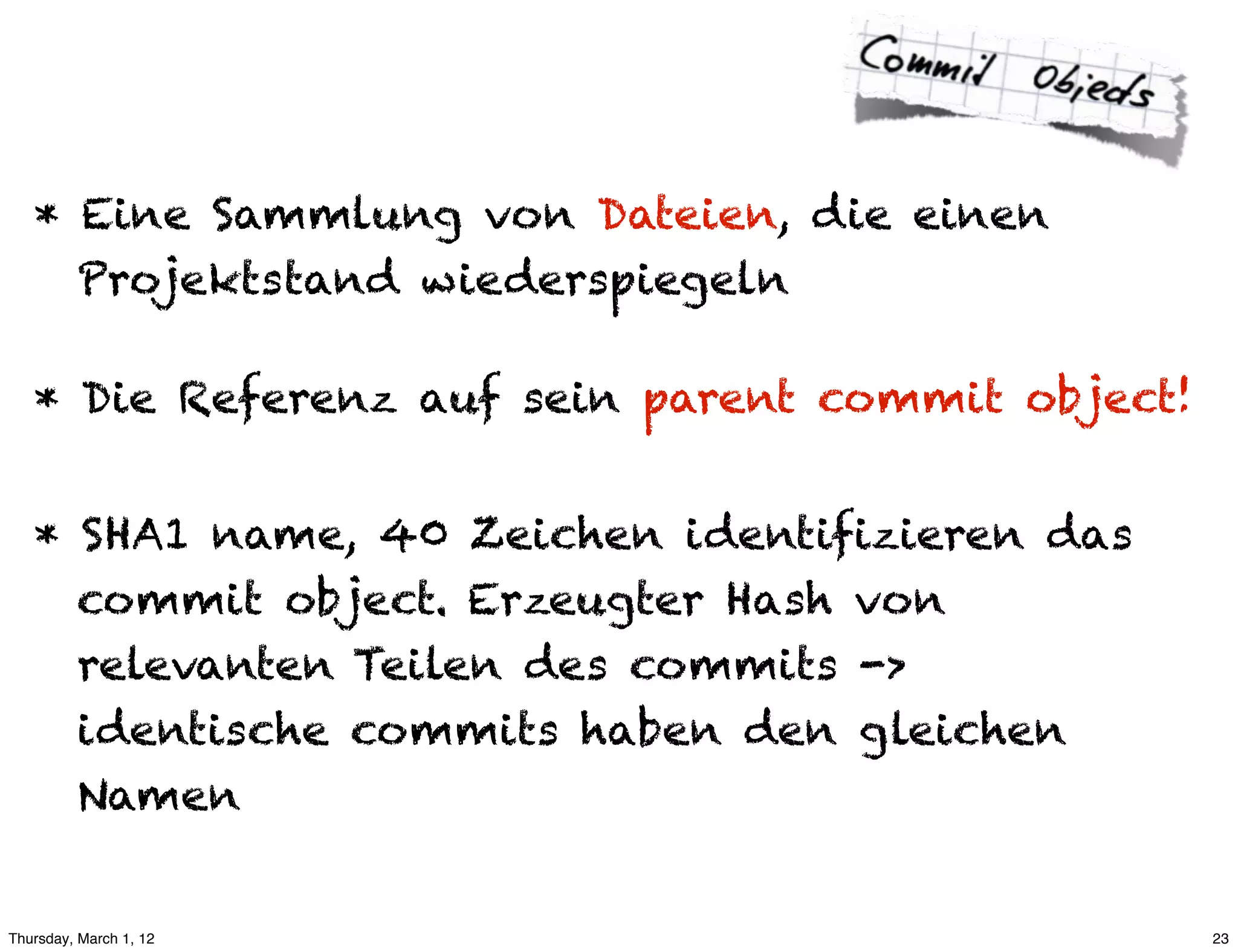 * Eine Sammlung von Dateien, die einen
     Projektstand wiederspiegeln

   * Die Referenz auf sein parent commit object!


   * SHA1 name, 40 Zeichen identifizieren das
     commit object. Erzeugter Hash von
     relevanten Teilen des commits ->
     identische commits haben den gleichen
     Namen


Thursday, March 1, 12                              23
 