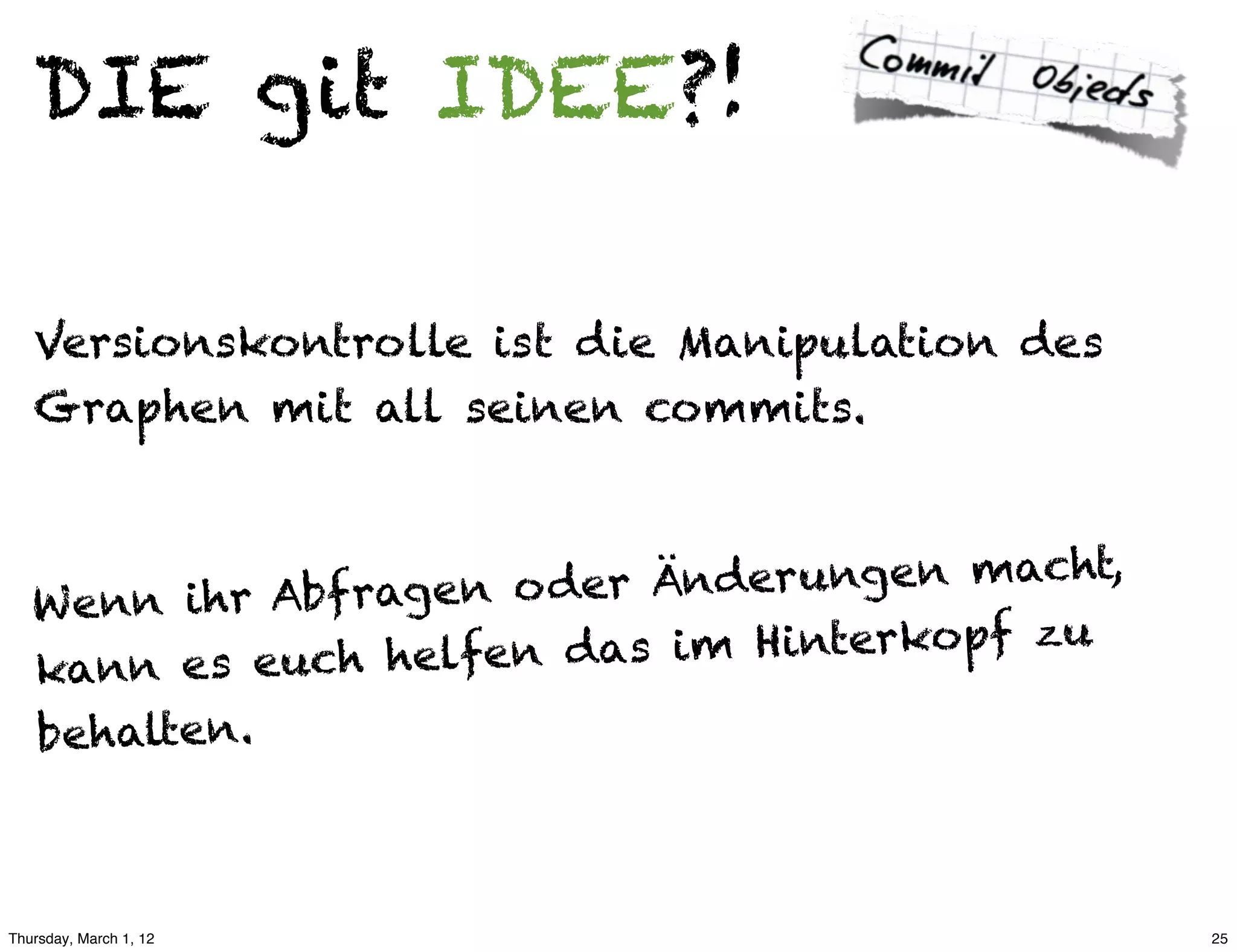 DIE git IDEE?!

   Versionskontrolle ist die Manipulation des
   Graphen mit all seinen commits.



          ihr Abf ragen o der Ä nderungen macht,
   W e nn
        n es euch helfen da  s im Hinterkopf zu
   kan
   behalten.



Thursday, March 1, 12                              25
 