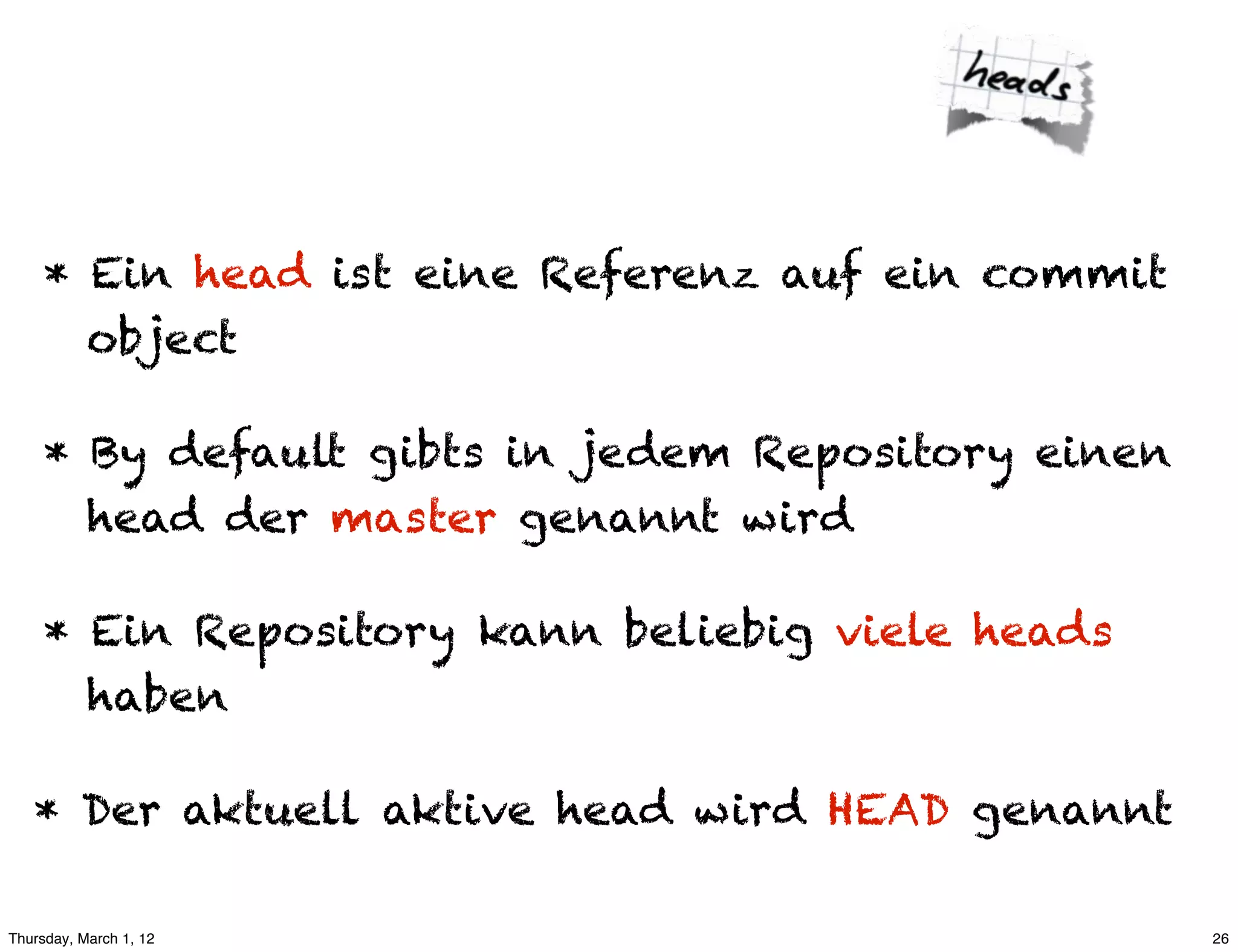 * Ein head ist eine Referenz auf ein commit
       object

     * By default gibts in jedem Repository einen
       head der master genannt wird

     * Ein Repository kann beliebig viele heads
       haben

   * Der aktuell aktive head wird HEAD genannt

Thursday, March 1, 12                               26
 