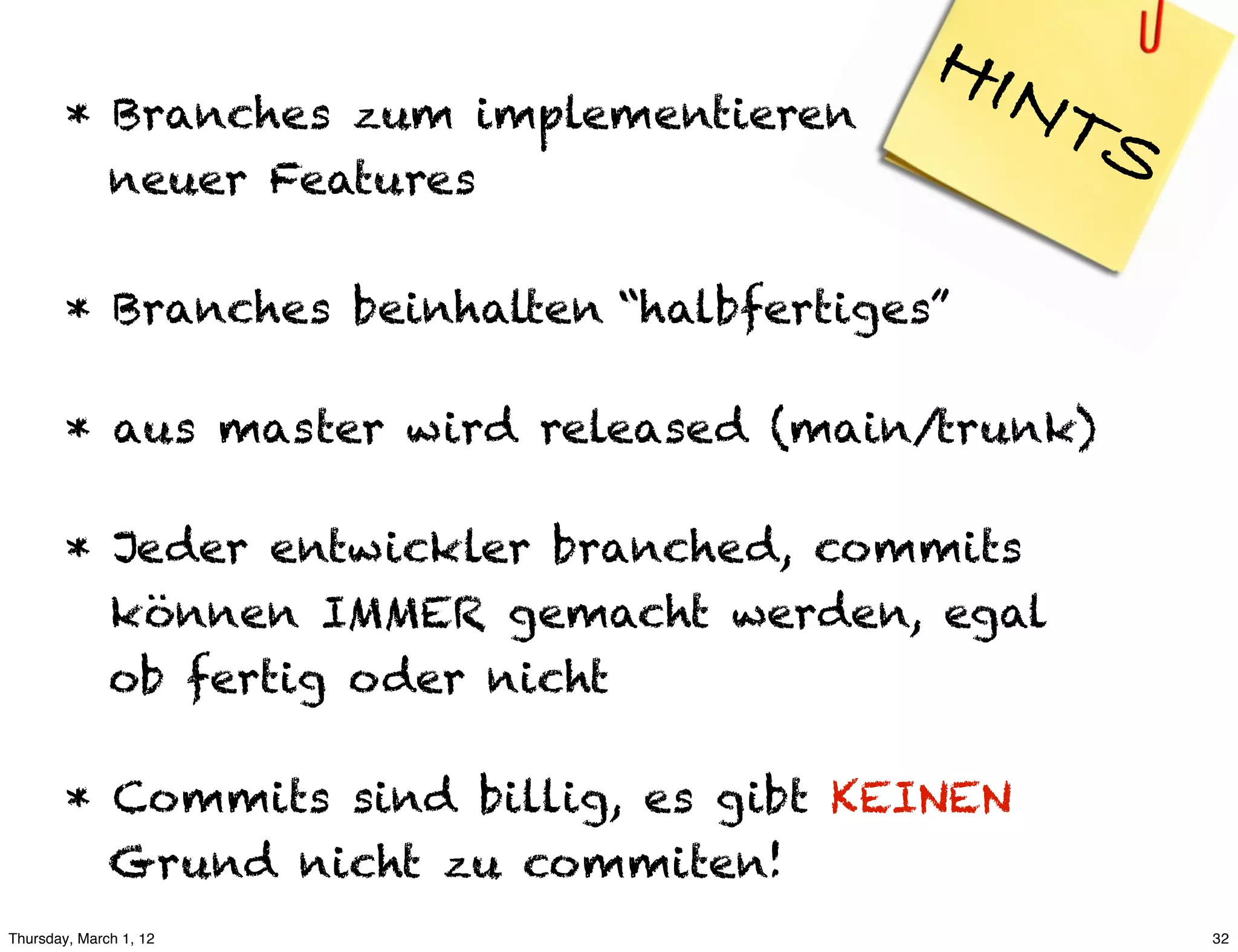 HIN
        * Branches zum implementieren           TS
          neuer Features

        * Branches beinhalten “halbfertiges”

        * aus master wird released (main/trunk)

        * Jeder entwickler branched, commits
          können IMMER gemacht werden, egal
          ob fertig oder nicht

        * Commits sind billig, es gibt KEINEN
          Grund nicht zu commiten!
Thursday, March 1, 12                                32
 
