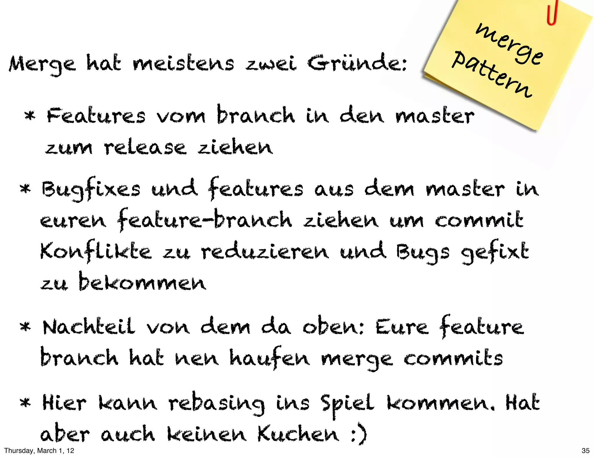 me
                                      pat  rge
 Merge hat meistens zwei Gründe:         ter
                                             n
     * Features vom branch in den master
       zum release ziehen

    * Bugfixes und features aus dem master in
      euren feature-branch ziehen um commit
      Konflikte zu reduzieren und Bugs gefixt
      zu bekommen

    * Nachteil von dem da oben: Eure feature
      branch hat nen haufen merge commits

    * Hier kann rebasing ins Spiel kommen. Hat
      aber auch keinen Kuchen :)
Thursday, March 1, 12                            35
 
