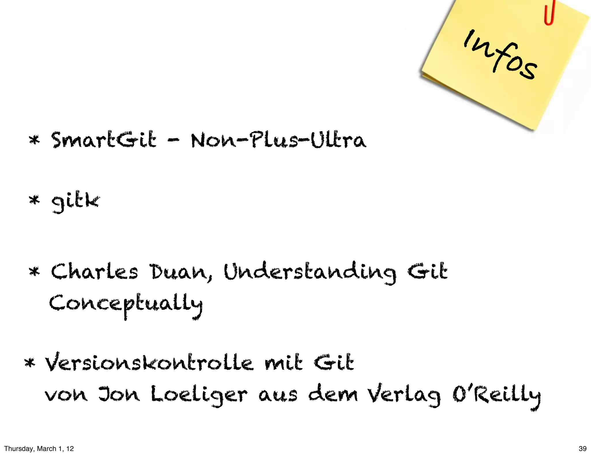 Inf
                                               os
       * SmartGit - Non-Plus-Ultra

       * gitk


       * Charles Duan, Understanding Git
         Conceptually

     * Versionskontrolle mit Git
       von Jon Loeliger aus dem Verlag O’Reilly

Thursday, March 1, 12                               39
 