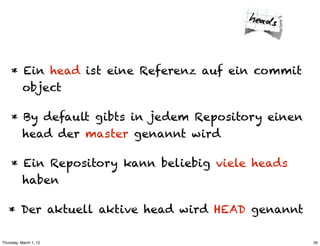 * Ein head ist eine Referenz auf ein commit
       object

     * By default gibts in jedem Repository einen
       head der master genannt wird

     * Ein Repository kann beliebig viele heads
       haben

   * Der aktuell aktive head wird HEAD genannt

Thursday, March 1, 12                               26
 