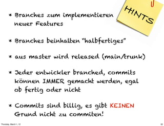 HIN
        * Branches zum implementieren           TS
          neuer Features

        * Branches beinhalten “halbfertiges”

        * aus master wird released (main/trunk)

        * Jeder entwickler branched, commits
          können IMMER gemacht werden, egal
          ob fertig oder nicht

        * Commits sind billig, es gibt KEINEN
          Grund nicht zu commiten!
Thursday, March 1, 12                                32
 
