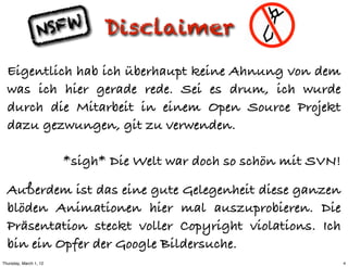 N SFW        Disclaimer
  Eigentlich hab ich überhaupt keine Ahnung von dem
  was ich hier gerade rede. Sei es drum, ich wurde
  durch die Mitarbeit in einem Open Source Projekt
  dazu gezwungen, git zu verwenden.

                        *sigh* Die Welt war doch so schön mit SVN!

  Außerdem ist das eine gute Gelegenheit diese ganzen
  blöden Animationen hier mal auszuprobieren. Die
  Präsentation steckt voller Copyright violations. Ich
  bin ein Opfer der Google Bildersuche.
Thursday, March 1, 12                                                4
 