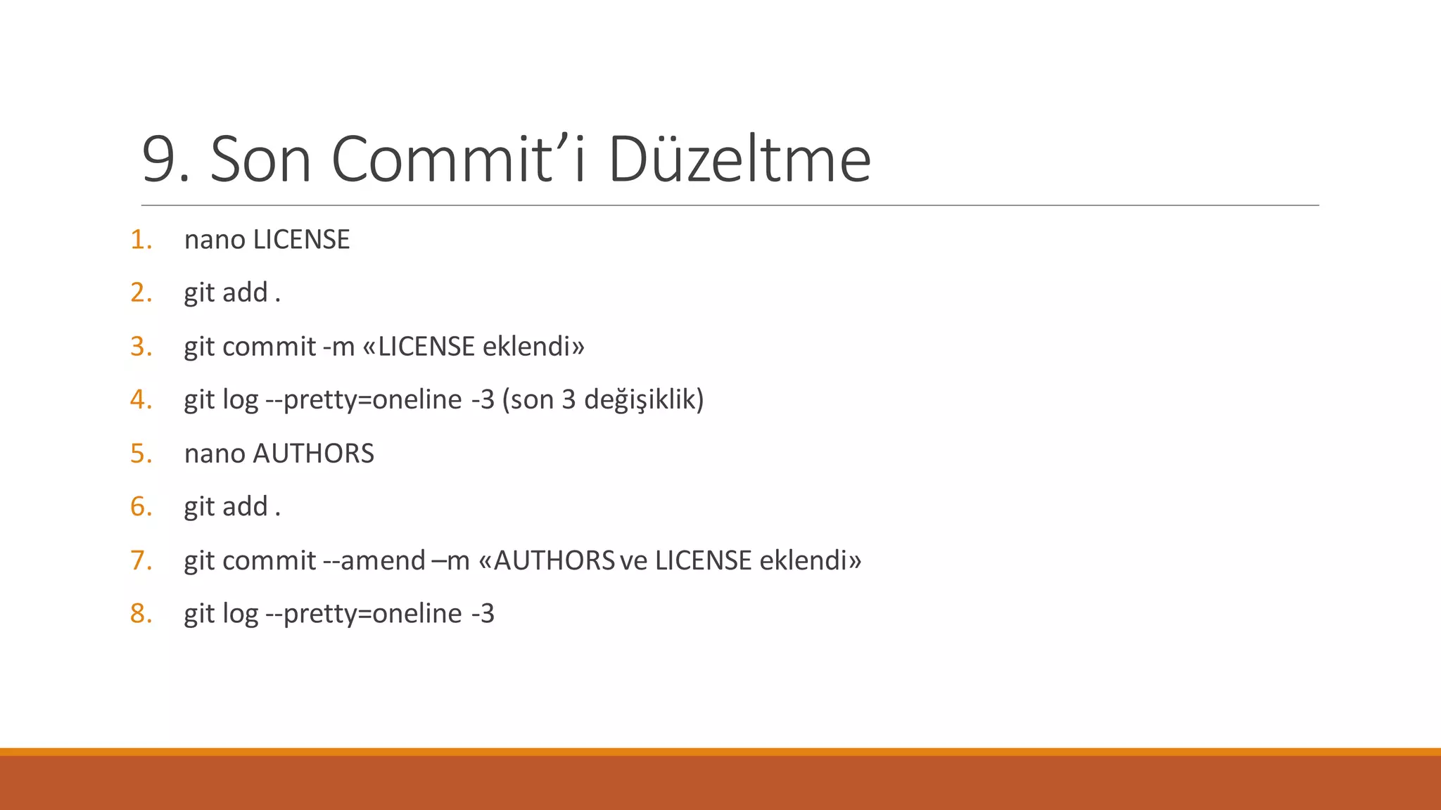 9. Son Commit’i Düzeltme
1. nano LICENSE
2. git add .
3. git commit -m «LICENSE eklendi»
4. git log --pretty=oneline -3 (son 3 değişiklik)
5. nano AUTHORS
6. git add .
7. git commit --amend –m «AUTHORSve LICENSE eklendi»
8. git log --pretty=oneline -3
 