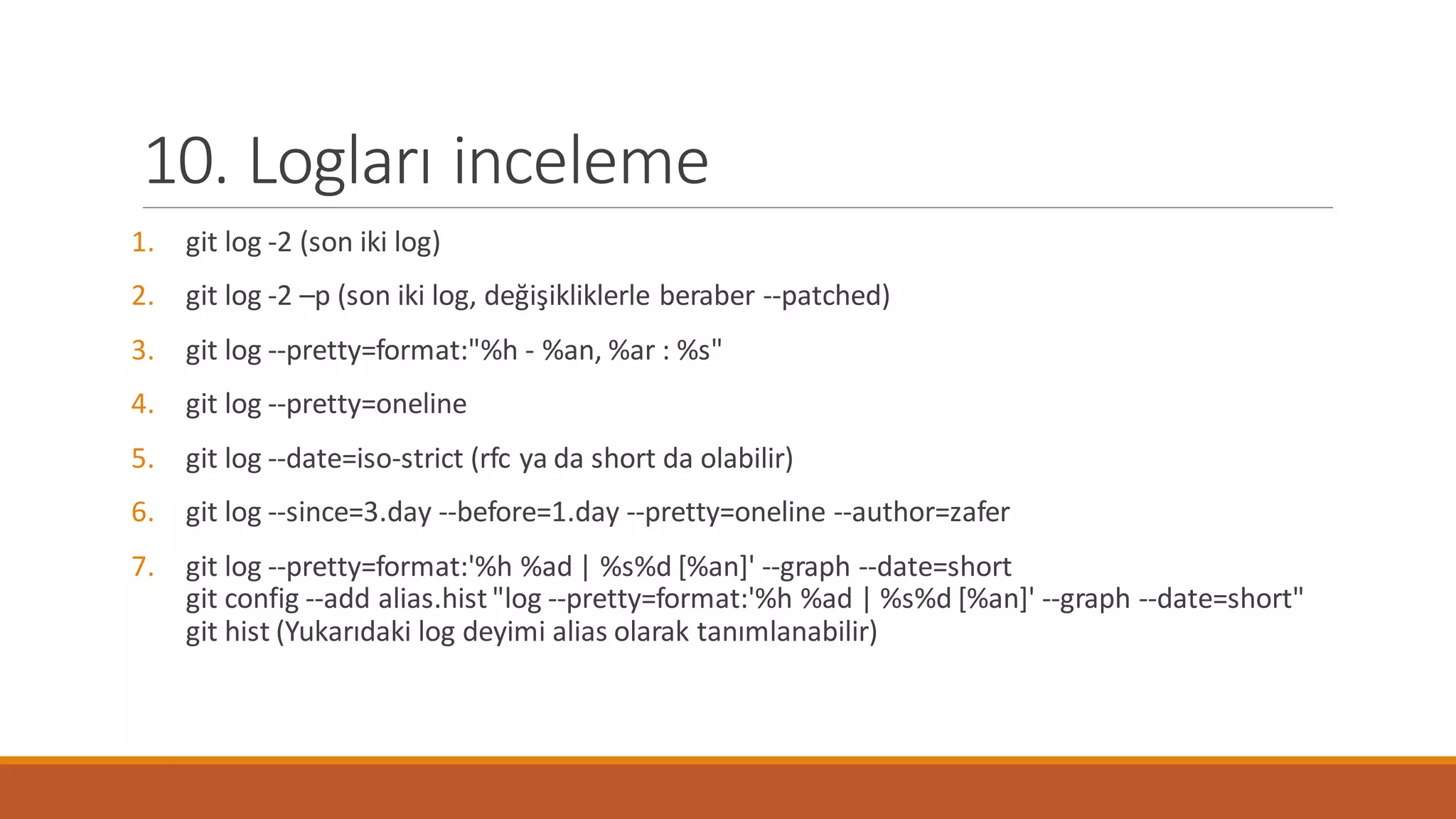 10. Logları inceleme
1. git log -2 (son iki log)
2. git log -2 –p (son iki log, değişikliklerle beraber --patched)
3. git log --pretty=format:"%h - %an, %ar : %s"
4. git log --pretty=oneline
5. git log --date=iso-strict (rfc ya da short da olabilir)
6. git log --since=3.day --before=1.day --pretty=oneline --author=zafer
7. git log --pretty=format:'%h %ad | %s%d [%an]' --graph --date=short
git config --add alias.hist "log --pretty=format:'%h %ad | %s%d [%an]' --graph --date=short"
git hist (Yukarıdaki log deyimi alias olarak tanımlanabilir)
 