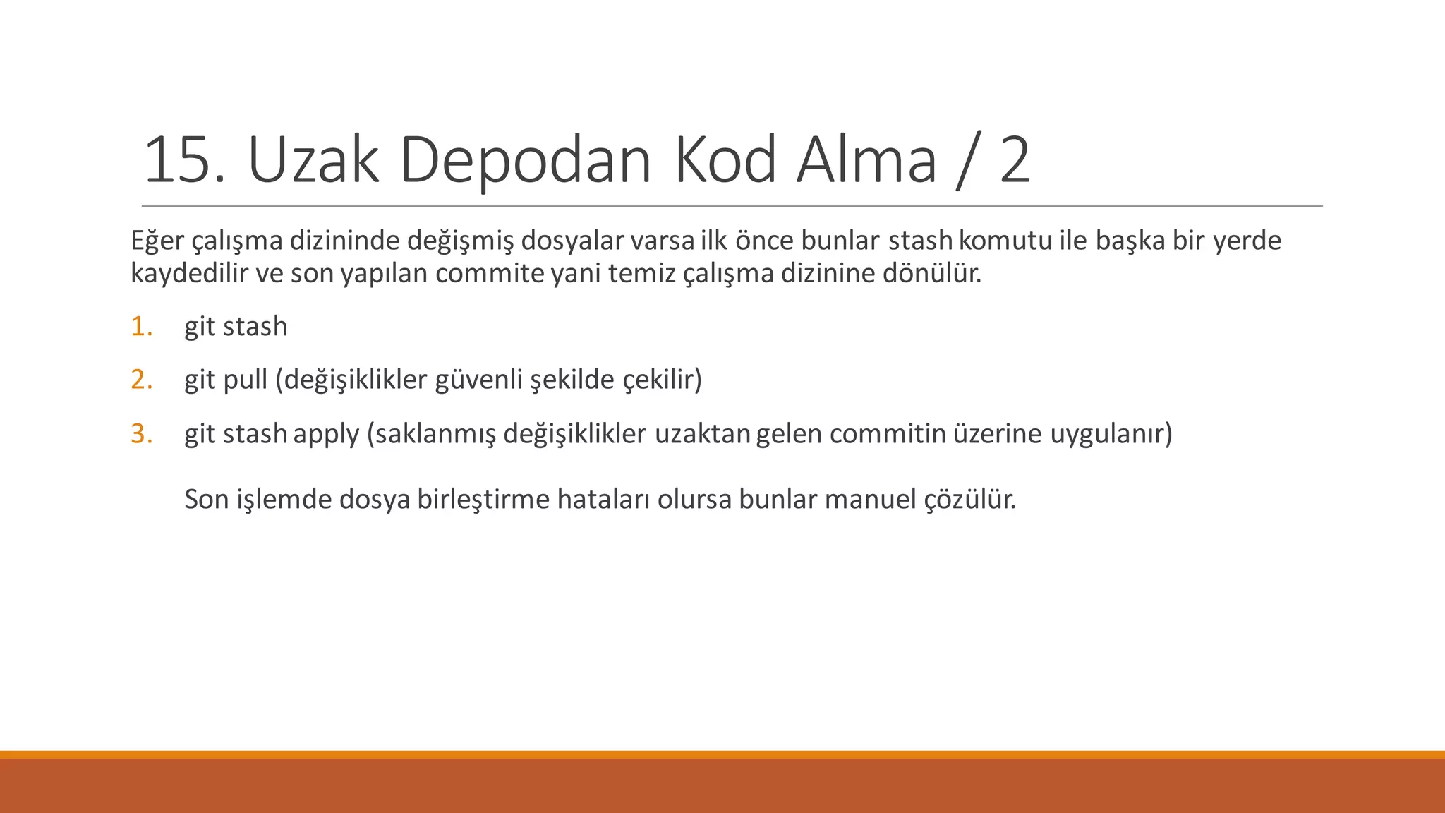 15. Uzak Depodan Kod Alma / 2
Eğer çalışma dizininde değişmiş dosyalar varsailk önce bunlar stashkomutu ile başka bir yerde
kaydedilir ve son yapılan commite yani temiz çalışma dizinine dönülür.
1. git stash
2. git pull (değişiklikler güvenli şekilde çekilir)
3. git stashapply (saklanmış değişiklikler uzaktangelen commitin üzerine uygulanır)
Son işlemde dosya birleştirme hataları olursa bunlar manuel çözülür.
 