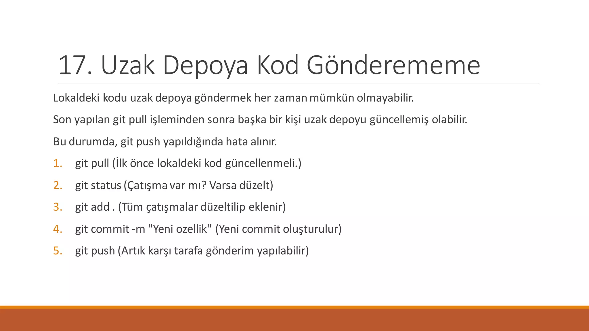 17. Uzak Depoya Kod Gönderememe
Lokaldeki kodu uzak depoya göndermek her zamanmümkün olmayabilir.
Son yapılan git pull işleminden sonra başka bir kişi uzak depoyu güncellemiş olabilir.
Bu durumda, git push yapıldığında hata alınır.
1. git pull (İlk önce lokaldeki kod güncellenmeli.)
2. git status (Çatışma var mı? Varsa düzelt)
3. git add . (Tüm çatışmalar düzeltilip eklenir)
4. git commit -m "Yeni ozellik" (Yeni commit oluşturulur)
5. git push (Artık karşı tarafa gönderim yapılabilir)
 