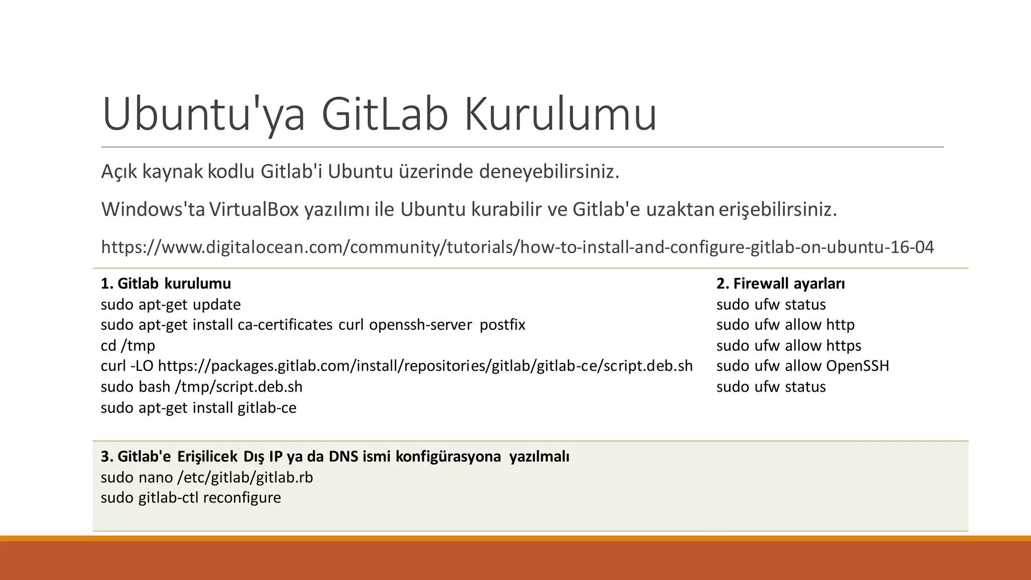 Ubuntu'ya GitLab Kurulumu
Açık kaynak kodlu Gitlab'i Ubuntu üzerinde deneyebilirsiniz.
Windows'ta VirtualBox yazılımı ile Ubuntu kurabilir ve Gitlab'e uzaktanerişebilirsiniz.
https://www.digitalocean.com/community/tutorials/how-to-install-and-configure-gitlab-on-ubuntu-16-04
1. Gitlab kurulumu
sudo apt-get update
sudo apt-get install ca-certificates curl openssh-server postfix
cd /tmp
curl -LO https://packages.gitlab.com/install/repositories/gitlab/gitlab-ce/script.deb.sh
sudo bash /tmp/script.deb.sh
sudo apt-get install gitlab-ce
2. Firewall ayarları
sudo ufw status
sudo ufw allow http
sudo ufw allow https
sudo ufw allow OpenSSH
sudo ufw status
3. Gitlab'e Erişilicek Dış IP ya da DNS ismi konfigürasyona yazılmalı
sudo nano /etc/gitlab/gitlab.rb
sudo gitlab-ctl reconfigure
 
