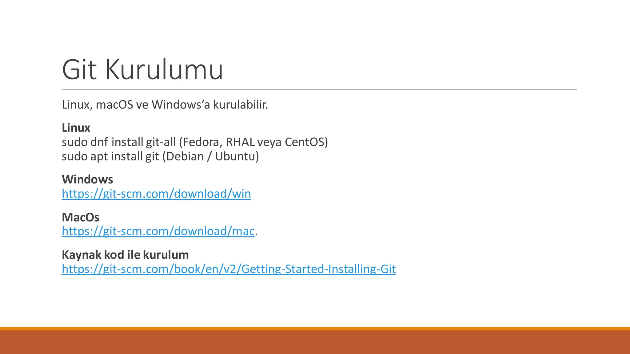 Git Kurulumu
Linux, macOS ve Windows’a kurulabilir.
Linux
sudo dnf install git-all (Fedora, RHAL veya CentOS)
sudo apt install git (Debian / Ubuntu)
Windows
https://git-scm.com/download/win
MacOs
https://git-scm.com/download/mac.
Kaynak kod ile kurulum
https://git-scm.com/book/en/v2/Getting-Started-Installing-Git
 