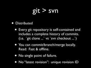 git > svn
• Distributed
 • Every git repository is self-contained and
    includes a complete history of commits.
    (i.e. `git clone ...` vs `svn checkout ...`)
  • You can commit/branch/merge locally.
    Read: Fast & ofﬂine.
  • No single point of failure.
  • No “latest revision”: unique revision ID
 