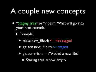 A couple new concepts
• “Staging area” or “index”: What will go into
  your next commit.
  • Example:
    • mate new_ﬁle.rb <= not staged
    • git add new_ﬁle.rb <= staged
    • git commit -a -m “Added a new ﬁle.”
      • Staging area is now empty.
 