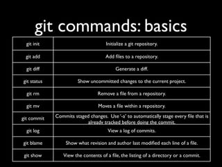 git commands: basics
  git init                           Initialize a git repository.

 git add                            Add ﬁles to a repository.

  git diff                                Generate a diff.

git status             Show uncommitted changes to the current project.

  git rm                         Remove a ﬁle from a repository.

  git mv                         Moves a ﬁle within a repository.

git commit   Commits staged changes. Use ‘-a’ to automatically stage every ﬁle that is
                           already tracked before doing the commit.
  git log                             View a log of commits.

git blame         Show what revision and author last modiﬁed each line of a ﬁle.

 git show       View the contents of a ﬁle, the listing of a directory or a commit.
 